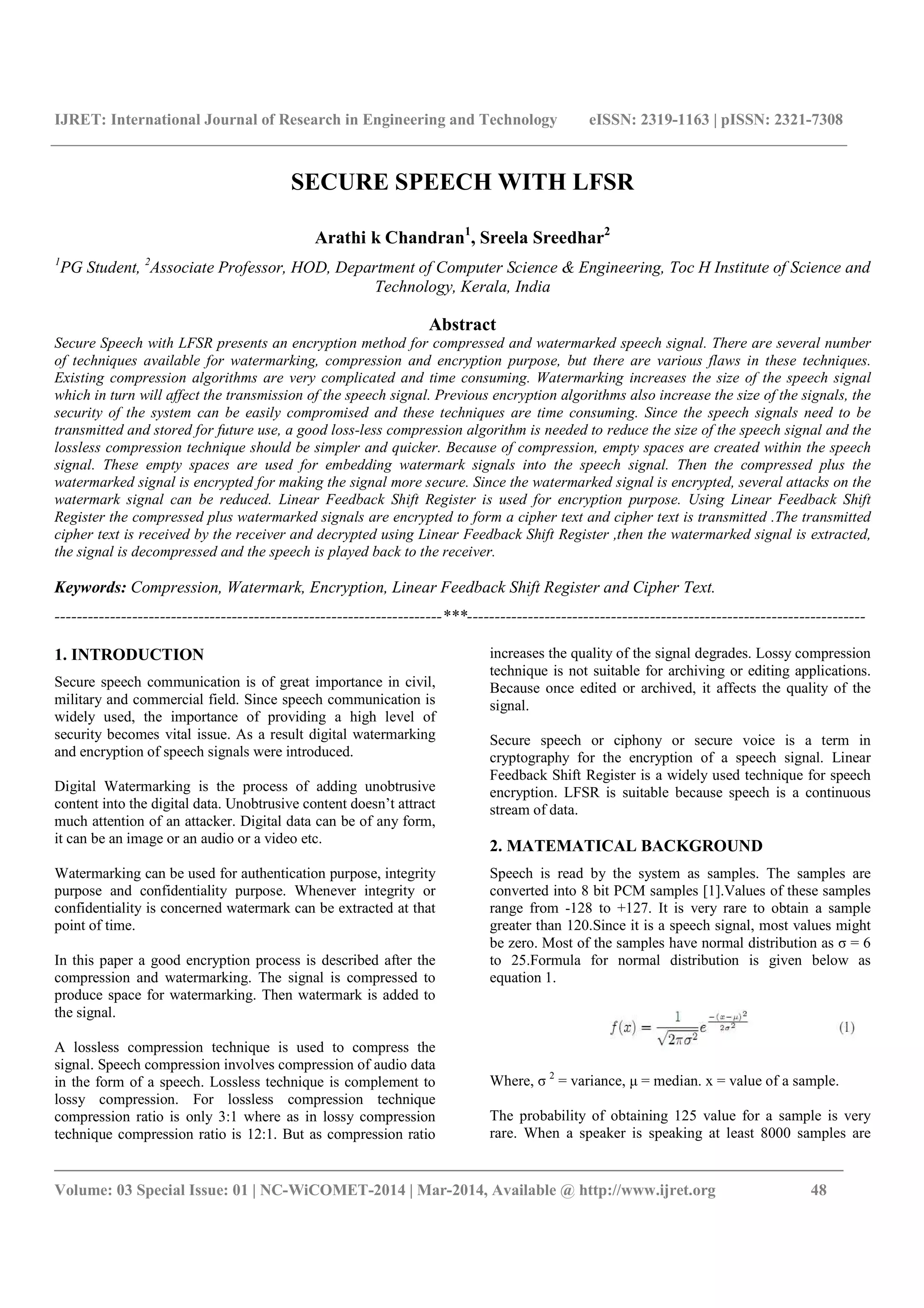 IJRET: International Journal of Research in Engineering and Technology eISSN: 2319-1163 | pISSN: 2321-7308
_______________________________________________________________________________________
Volume: 03 Special Issue: 01 | NC-WiCOMET-2014 | Mar-2014, Available @ http://www.ijret.org 48
SECURE SPEECH WITH LFSR
Arathi k Chandran1
, Sreela Sreedhar2
1
PG Student, 2
Associate Professor, HOD, Department of Computer Science & Engineering, Toc H Institute of Science and
Technology, Kerala, India
Abstract
Secure Speech with LFSR presents an encryption method for compressed and watermarked speech signal. There are several number
of techniques available for watermarking, compression and encryption purpose, but there are various flaws in these techniques.
Existing compression algorithms are very complicated and time consuming. Watermarking increases the size of the speech signal
which in turn will affect the transmission of the speech signal. Previous encryption algorithms also increase the size of the signals, the
security of the system can be easily compromised and these techniques are time consuming. Since the speech signals need to be
transmitted and stored for future use, a good loss-less compression algorithm is needed to reduce the size of the speech signal and the
lossless compression technique should be simpler and quicker. Because of compression, empty spaces are created within the speech
signal. These empty spaces are used for embedding watermark signals into the speech signal. Then the compressed plus the
watermarked signal is encrypted for making the signal more secure. Since the watermarked signal is encrypted, several attacks on the
watermark signal can be reduced. Linear Feedback Shift Register is used for encryption purpose. Using Linear Feedback Shift
Register the compressed plus watermarked signals are encrypted to form a cipher text and cipher text is transmitted .The transmitted
cipher text is received by the receiver and decrypted using Linear Feedback Shift Register ,then the watermarked signal is extracted,
the signal is decompressed and the speech is played back to the receiver.
Keywords: Compression, Watermark, Encryption, Linear Feedback Shift Register and Cipher Text.
----------------------------------------------------------------------***------------------------------------------------------------------------
1. INTRODUCTION
Secure speech communication is of great importance in civil,
military and commercial field. Since speech communication is
widely used, the importance of providing a high level of
security becomes vital issue. As a result digital watermarking
and encryption of speech signals were introduced.
Digital Watermarking is the process of adding unobtrusive
content into the digital data. Unobtrusive content doesn’t attract
much attention of an attacker. Digital data can be of any form,
it can be an image or an audio or a video etc.
Watermarking can be used for authentication purpose, integrity
purpose and confidentiality purpose. Whenever integrity or
confidentiality is concerned watermark can be extracted at that
point of time.
In this paper a good encryption process is described after the
compression and watermarking. The signal is compressed to
produce space for watermarking. Then watermark is added to
the signal.
A lossless compression technique is used to compress the
signal. Speech compression involves compression of audio data
in the form of a speech. Lossless technique is complement to
lossy compression. For lossless compression technique
compression ratio is only 3:1 where as in lossy compression
technique compression ratio is 12:1. But as compression ratio
increases the quality of the signal degrades. Lossy compression
technique is not suitable for archiving or editing applications.
Because once edited or archived, it affects the quality of the
signal.
Secure speech or ciphony or secure voice is a term in
cryptography for the encryption of a speech signal. Linear
Feedback Shift Register is a widely used technique for speech
encryption. LFSR is suitable because speech is a continuous
stream of data.
2. MATEMATICAL BACKGROUND
Speech is read by the system as samples. The samples are
converted into 8 bit PCM samples [1].Values of these samples
range from -128 to +127. It is very rare to obtain a sample
greater than 120.Since it is a speech signal, most values might
be zero. Most of the samples have normal distribution as σ = 6
to 25.Formula for normal distribution is given below as
equation 1.
Where, σ 2
= variance, μ = median. x = value of a sample.
The probability of obtaining 125 value for a sample is very
rare. When a speaker is speaking at least 8000 samples are
 