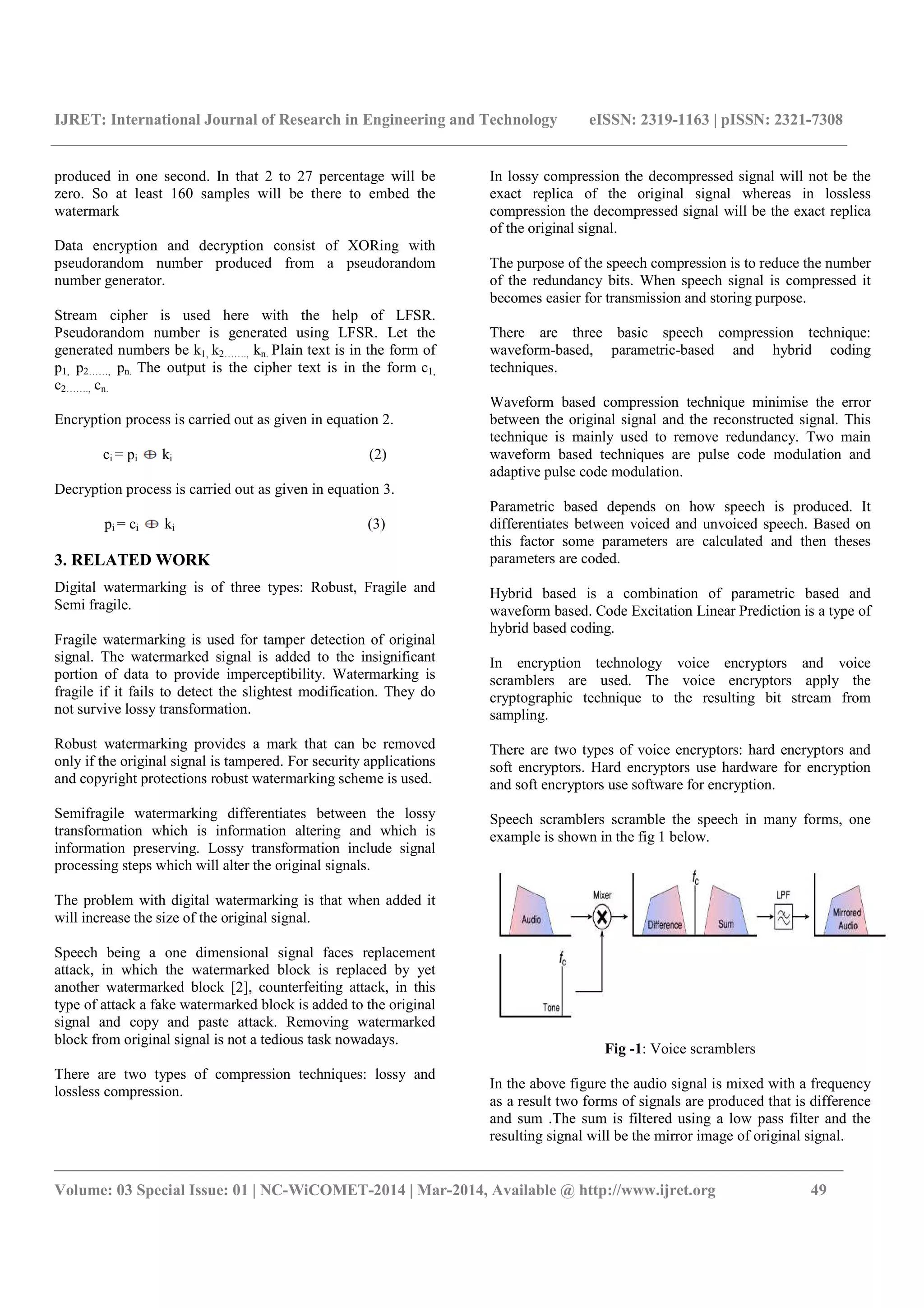 IJRET: International Journal of Research in Engineering and Technology eISSN: 2319-1163 | pISSN: 2321-7308
_______________________________________________________________________________________
Volume: 03 Special Issue: 01 | NC-WiCOMET-2014 | Mar-2014, Available @ http://www.ijret.org 49
produced in one second. In that 2 to 27 percentage will be
zero. So at least 160 samples will be there to embed the
watermark
Data encryption and decryption consist of XORing with
pseudorandom number produced from a pseudorandom
number generator.
Stream cipher is used here with the help of LFSR.
Pseudorandom number is generated using LFSR. Let the
generated numbers be k1, k2……., kn. Plain text is in the form of
p1, p2……, pn. The output is the cipher text is in the form c1,
c2……., cn.
Encryption process is carried out as given in equation 2.
ci = pi ki (2)
Decryption process is carried out as given in equation 3.
pi = ci ki (3)
3. RELATED WORK
Digital watermarking is of three types: Robust, Fragile and
Semi fragile.
Fragile watermarking is used for tamper detection of original
signal. The watermarked signal is added to the insignificant
portion of data to provide imperceptibility. Watermarking is
fragile if it fails to detect the slightest modification. They do
not survive lossy transformation.
Robust watermarking provides a mark that can be removed
only if the original signal is tampered. For security applications
and copyright protections robust watermarking scheme is used.
Semifragile watermarking differentiates between the lossy
transformation which is information altering and which is
information preserving. Lossy transformation include signal
processing steps which will alter the original signals.
The problem with digital watermarking is that when added it
will increase the size of the original signal.
Speech being a one dimensional signal faces replacement
attack, in which the watermarked block is replaced by yet
another watermarked block [2], counterfeiting attack, in this
type of attack a fake watermarked block is added to the original
signal and copy and paste attack. Removing watermarked
block from original signal is not a tedious task nowadays.
There are two types of compression techniques: lossy and
lossless compression.
In lossy compression the decompressed signal will not be the
exact replica of the original signal whereas in lossless
compression the decompressed signal will be the exact replica
of the original signal.
The purpose of the speech compression is to reduce the number
of the redundancy bits. When speech signal is compressed it
becomes easier for transmission and storing purpose.
There are three basic speech compression technique:
waveform-based, parametric-based and hybrid coding
techniques.
Waveform based compression technique minimise the error
between the original signal and the reconstructed signal. This
technique is mainly used to remove redundancy. Two main
waveform based techniques are pulse code modulation and
adaptive pulse code modulation.
Parametric based depends on how speech is produced. It
differentiates between voiced and unvoiced speech. Based on
this factor some parameters are calculated and then theses
parameters are coded.
Hybrid based is a combination of parametric based and
waveform based. Code Excitation Linear Prediction is a type of
hybrid based coding.
In encryption technology voice encryptors and voice
scramblers are used. The voice encryptors apply the
cryptographic technique to the resulting bit stream from
sampling.
There are two types of voice encryptors: hard encryptors and
soft encryptors. Hard encryptors use hardware for encryption
and soft encryptors use software for encryption.
Speech scramblers scramble the speech in many forms, one
example is shown in the fig 1 below.
Fig -1: Voice scramblers
In the above figure the audio signal is mixed with a frequency
as a result two forms of signals are produced that is difference
and sum .The sum is filtered using a low pass filter and the
resulting signal will be the mirror image of original signal.
 