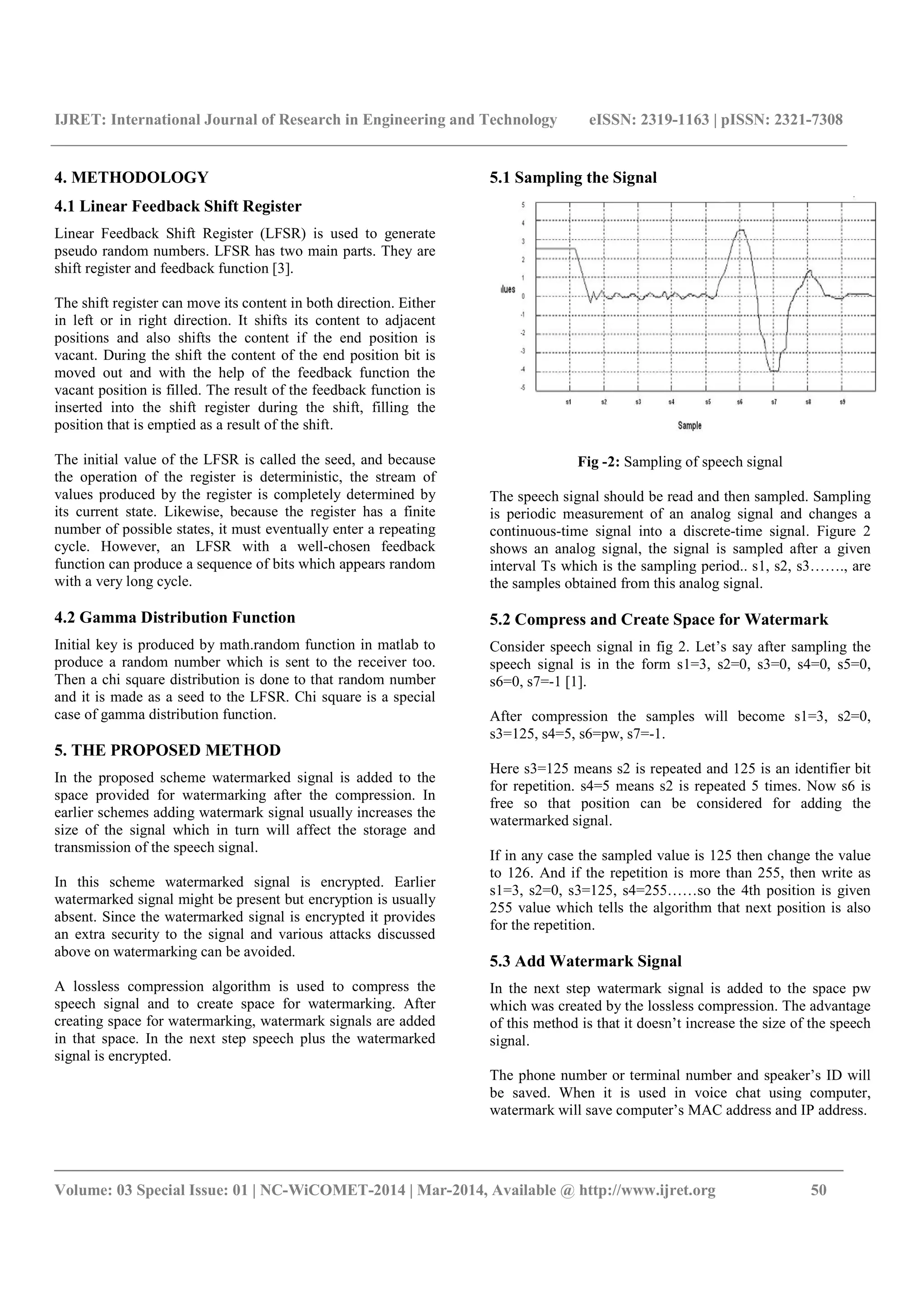 IJRET: International Journal of Research in Engineering and Technology eISSN: 2319-1163 | pISSN: 2321-7308
_______________________________________________________________________________________
Volume: 03 Special Issue: 01 | NC-WiCOMET-2014 | Mar-2014, Available @ http://www.ijret.org 50
4. METHODOLOGY
4.1 Linear Feedback Shift Register
Linear Feedback Shift Register (LFSR) is used to generate
pseudo random numbers. LFSR has two main parts. They are
shift register and feedback function [3].
The shift register can move its content in both direction. Either
in left or in right direction. It shifts its content to adjacent
positions and also shifts the content if the end position is
vacant. During the shift the content of the end position bit is
moved out and with the help of the feedback function the
vacant position is filled. The result of the feedback function is
inserted into the shift register during the shift, filling the
position that is emptied as a result of the shift.
The initial value of the LFSR is called the seed, and because
the operation of the register is deterministic, the stream of
values produced by the register is completely determined by
its current state. Likewise, because the register has a finite
number of possible states, it must eventually enter a repeating
cycle. However, an LFSR with a well-chosen feedback
function can produce a sequence of bits which appears random
with a very long cycle.
4.2 Gamma Distribution Function
Initial key is produced by math.random function in matlab to
produce a random number which is sent to the receiver too.
Then a chi square distribution is done to that random number
and it is made as a seed to the LFSR. Chi square is a special
case of gamma distribution function.
5. THE PROPOSED METHOD
In the proposed scheme watermarked signal is added to the
space provided for watermarking after the compression. In
earlier schemes adding watermark signal usually increases the
size of the signal which in turn will affect the storage and
transmission of the speech signal.
In this scheme watermarked signal is encrypted. Earlier
watermarked signal might be present but encryption is usually
absent. Since the watermarked signal is encrypted it provides
an extra security to the signal and various attacks discussed
above on watermarking can be avoided.
A lossless compression algorithm is used to compress the
speech signal and to create space for watermarking. After
creating space for watermarking, watermark signals are added
in that space. In the next step speech plus the watermarked
signal is encrypted.
5.1 Sampling the Signal
Fig -2: Sampling of speech signal
The speech signal should be read and then sampled. Sampling
is periodic measurement of an analog signal and changes a
continuous-time signal into a discrete-time signal. Figure 2
shows an analog signal, the signal is sampled after a given
interval Ts which is the sampling period.. s1, s2, s3……., are
the samples obtained from this analog signal.
5.2 Compress and Create Space for Watermark
Consider speech signal in fig 2. Let’s say after sampling the
speech signal is in the form s1=3, s2=0, s3=0, s4=0, s5=0,
s6=0, s7=-1 [1].
After compression the samples will become s1=3, s2=0,
s3=125, s4=5, s6=pw, s7=-1.
Here s3=125 means s2 is repeated and 125 is an identifier bit
for repetition. s4=5 means s2 is repeated 5 times. Now s6 is
free so that position can be considered for adding the
watermarked signal.
If in any case the sampled value is 125 then change the value
to 126. And if the repetition is more than 255, then write as
s1=3, s2=0, s3=125, s4=255……so the 4th position is given
255 value which tells the algorithm that next position is also
for the repetition.
5.3 Add Watermark Signal
In the next step watermark signal is added to the space pw
which was created by the lossless compression. The advantage
of this method is that it doesn’t increase the size of the speech
signal.
The phone number or terminal number and speaker’s ID will
be saved. When it is used in voice chat using computer,
watermark will save computer’s MAC address and IP address.
 