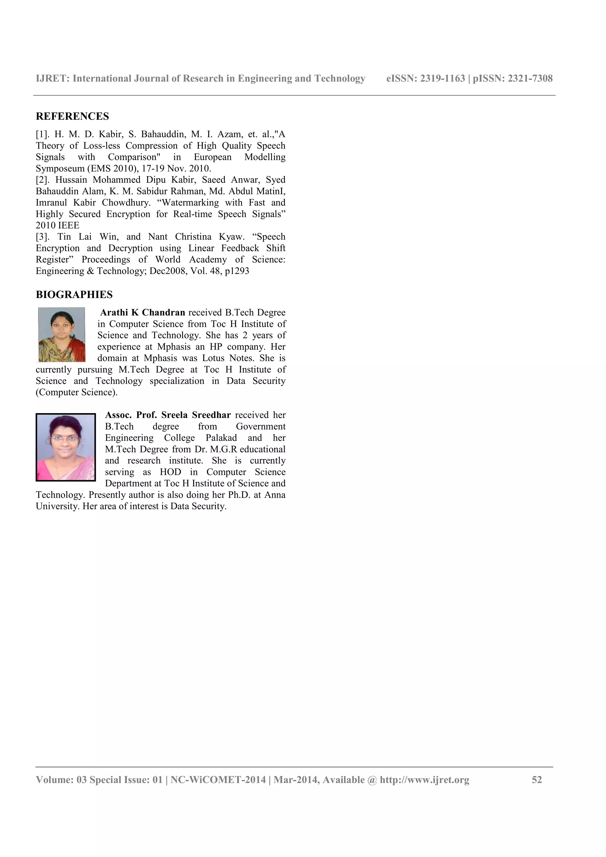 IJRET: International Journal of Research in Engineering and Technology eISSN: 2319-1163 | pISSN: 2321-7308
_______________________________________________________________________________________
Volume: 03 Special Issue: 01 | NC-WiCOMET-2014 | Mar-2014, Available @ http://www.ijret.org 52
REFERENCES
[1]. H. M. D. Kabir, S. Bahauddin, M. I. Azam, et. al.,"A
Theory of Loss-less Compression of High Quality Speech
Signals with Comparison" in European Modelling
Symposeum (EMS 2010), 17-19 Nov. 2010.
[2]. Hussain Mohammed Dipu Kabir, Saeed Anwar, Syed
Bahauddin Alam, K. M. Sabidur Rahman, Md. Abdul MatinI,
Imranul Kabir Chowdhury. “Watermarking with Fast and
Highly Secured Encryption for Real-time Speech Signals”
2010 IEEE
[3]. Tin Lai Win, and Nant Christina Kyaw. “Speech
Encryption and Decryption using Linear Feedback Shift
Register” Proceedings of World Academy of Science:
Engineering & Technology; Dec2008, Vol. 48, p1293
BIOGRAPHIES
Arathi K Chandran received B.Tech Degree
in Computer Science from Toc H Institute of
Science and Technology. She has 2 years of
experience at Mphasis an HP company. Her
domain at Mphasis was Lotus Notes. She is
currently pursuing M.Tech Degree at Toc H Institute of
Science and Technology specialization in Data Security
(Computer Science).
Assoc. Prof. Sreela Sreedhar received her
B.Tech degree from Government
Engineering College Palakad and her
M.Tech Degree from Dr. M.G.R educational
and research institute. She is currently
serving as HOD in Computer Science
Department at Toc H Institute of Science and
Technology. Presently author is also doing her Ph.D. at Anna
University. Her area of interest is Data Security.
 