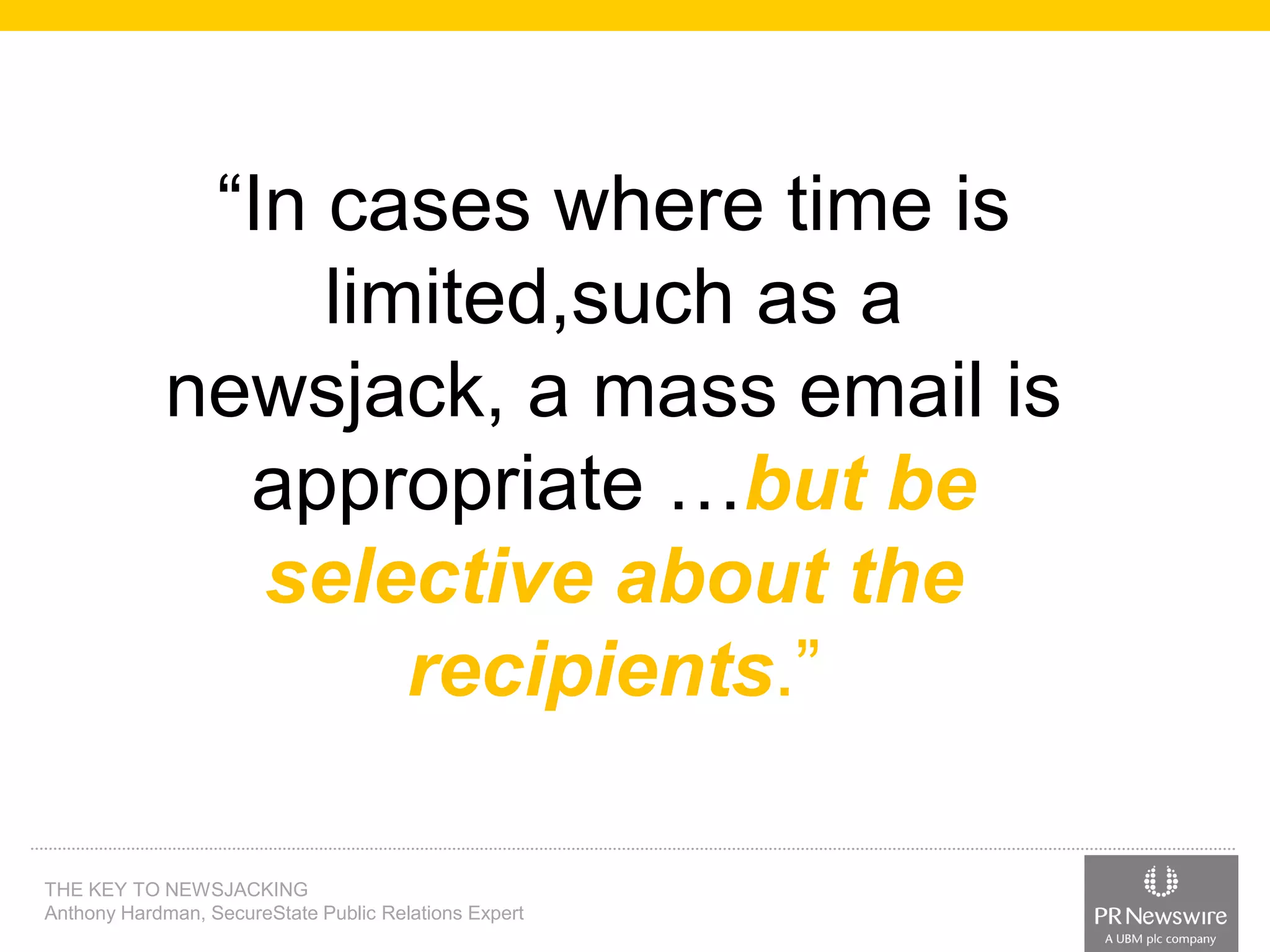 “In cases where time is
limited,such as a
newsjack, a mass email is
appropriate …but be
selective about the
recipients.”
THE KEY TO NEWSJACKING
Anthony Hardman, SecureState Public Relations Expert

 