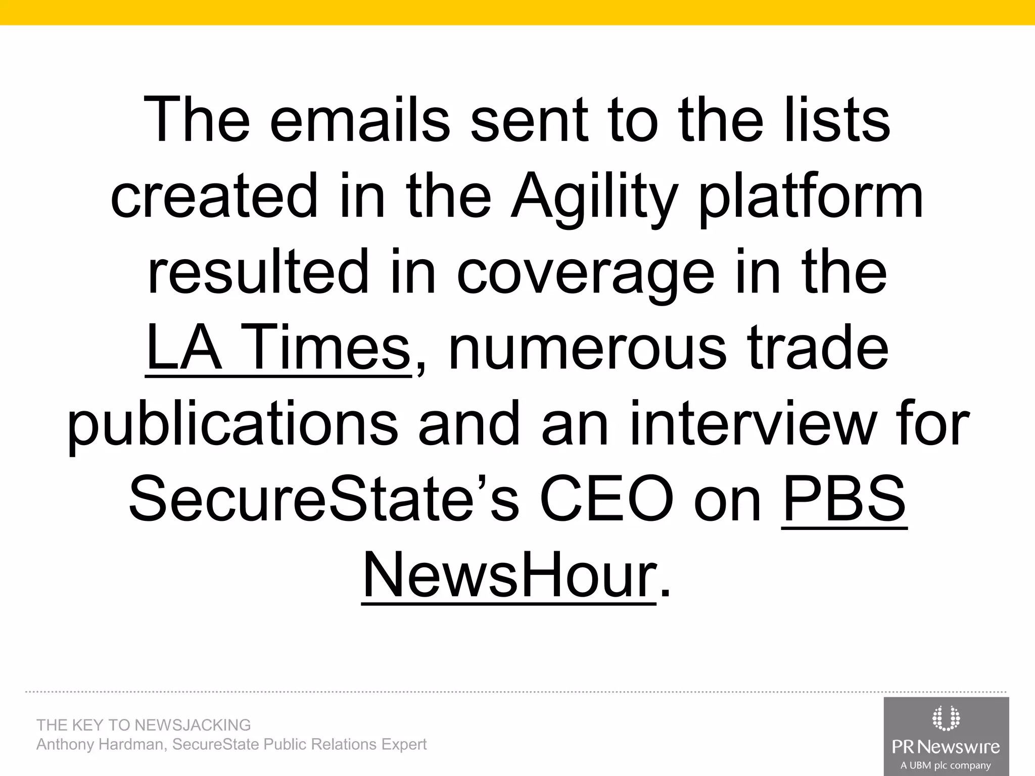 The emails sent to the lists
created in the Agility platform
resulted in coverage in the
LA Times, numerous trade
publications and an interview for
SecureState’s CEO on PBS
NewsHour.
THE KEY TO NEWSJACKING
Anthony Hardman, SecureState Public Relations Expert

 