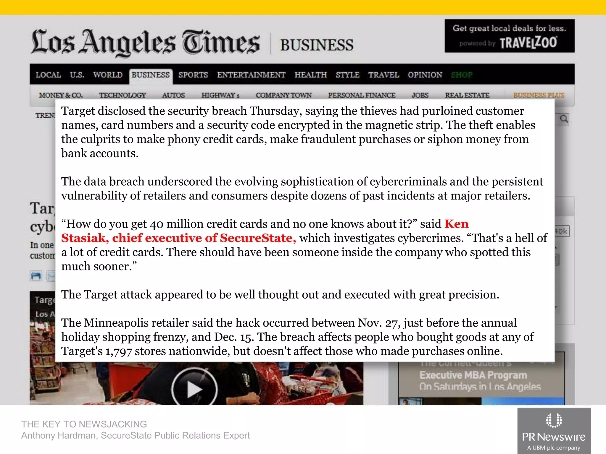 Target disclosed the security breach Thursday, saying the thieves had purloined customer
names, card numbers and a security code encrypted in the magnetic strip. The theft enables
the culprits to make phony credit cards, make fraudulent purchases or siphon money from
bank accounts.

The data breach underscored the evolving sophistication of cybercriminals and the persistent
vulnerability of retailers and consumers despite dozens of past incidents at major retailers.
“How do you get 40 million credit cards and no one knows about it?” said Ken
Stasiak, chief executive of SecureState, which investigates cybercrimes. “That's a hell of
a lot of credit cards. There should have been someone inside the company who spotted this
much sooner.”
The Target attack appeared to be well thought out and executed with great precision.
The Minneapolis retailer said the hack occurred between Nov. 27, just before the annual
holiday shopping frenzy, and Dec. 15. The breach affects people who bought goods at any of
Target's 1,797 stores nationwide, but doesn't affect those who made purchases online.

THE KEY TO NEWSJACKING
Anthony Hardman, SecureState Public Relations Expert

 