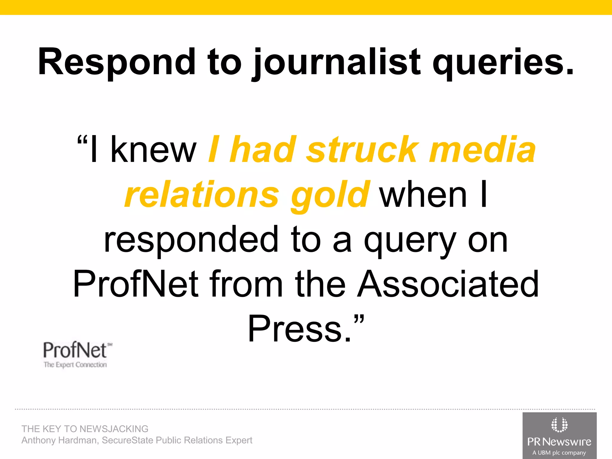 Respond to journalist queries.

“I knew I had struck media
relations gold when I
responded to a query on
ProfNet from the Associated
Press.”
THE KEY TO NEWSJACKING
Anthony Hardman, SecureState Public Relations Expert

 