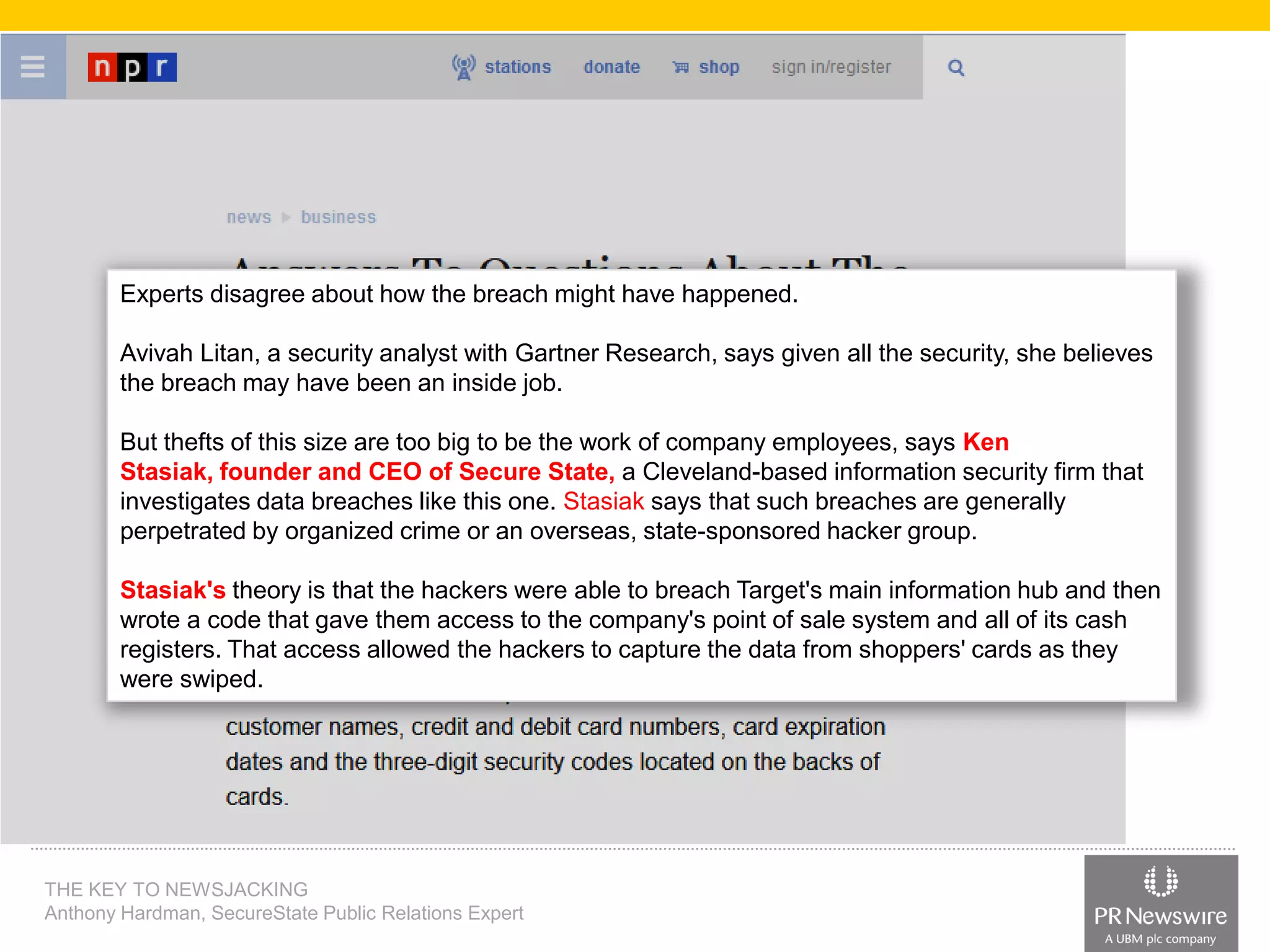 Experts disagree about how the breach might have happened.
Avivah Litan, a security analyst with Gartner Research, says given all the security, she believes
the breach may have been an inside job.

But thefts of this size are too big to be the work of company employees, says Ken
Stasiak, founder and CEO of Secure State, a Cleveland-based information security firm that
investigates data breaches like this one. Stasiak says that such breaches are generally
perpetrated by organized crime or an overseas, state-sponsored hacker group.
Stasiak's theory is that the hackers were able to breach Target's main information hub and then
wrote a code that gave them access to the company's point of sale system and all of its cash
registers. That access allowed the hackers to capture the data from shoppers' cards as they
were swiped.

THE KEY TO NEWSJACKING
Anthony Hardman, SecureState Public Relations Expert

 