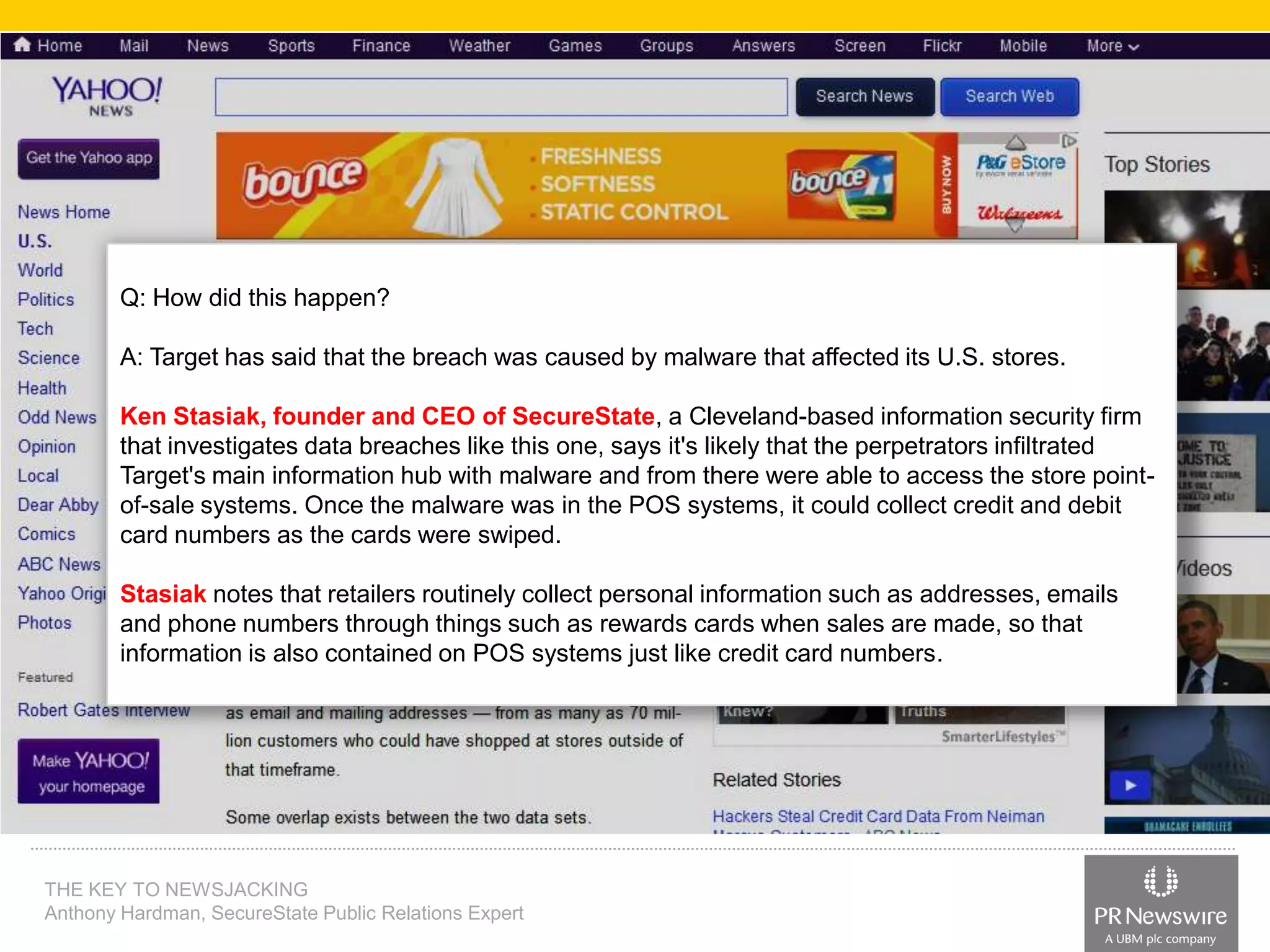 Q: How did this happen?

A: Target has said that the breach was caused by malware that affected its U.S. stores.
Ken Stasiak, founder and CEO of SecureState, a Cleveland-based information security firm
that investigates data breaches like this one, says it's likely that the perpetrators infiltrated
Target's main information hub with malware and from there were able to access the store pointof-sale systems. Once the malware was in the POS systems, it could collect credit and debit
card numbers as the cards were swiped.
Stasiak notes that retailers routinely collect personal information such as addresses, emails
and phone numbers through things such as rewards cards when sales are made, so that
information is also contained on POS systems just like credit card numbers.

THE KEY TO NEWSJACKING
Anthony Hardman, SecureState Public Relations Expert

 