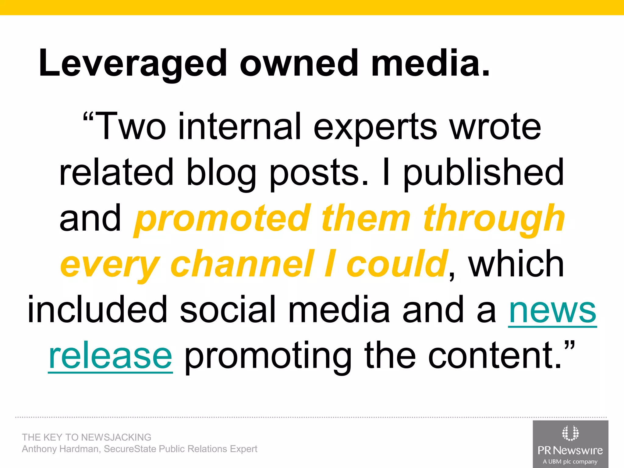 Leveraged owned media.
“Two internal experts wrote
related blog posts. I published
and promoted them through
every channel I could, which
included social media and a news
release promoting the content.”
THE KEY TO NEWSJACKING
Anthony Hardman, SecureState Public Relations Expert

 