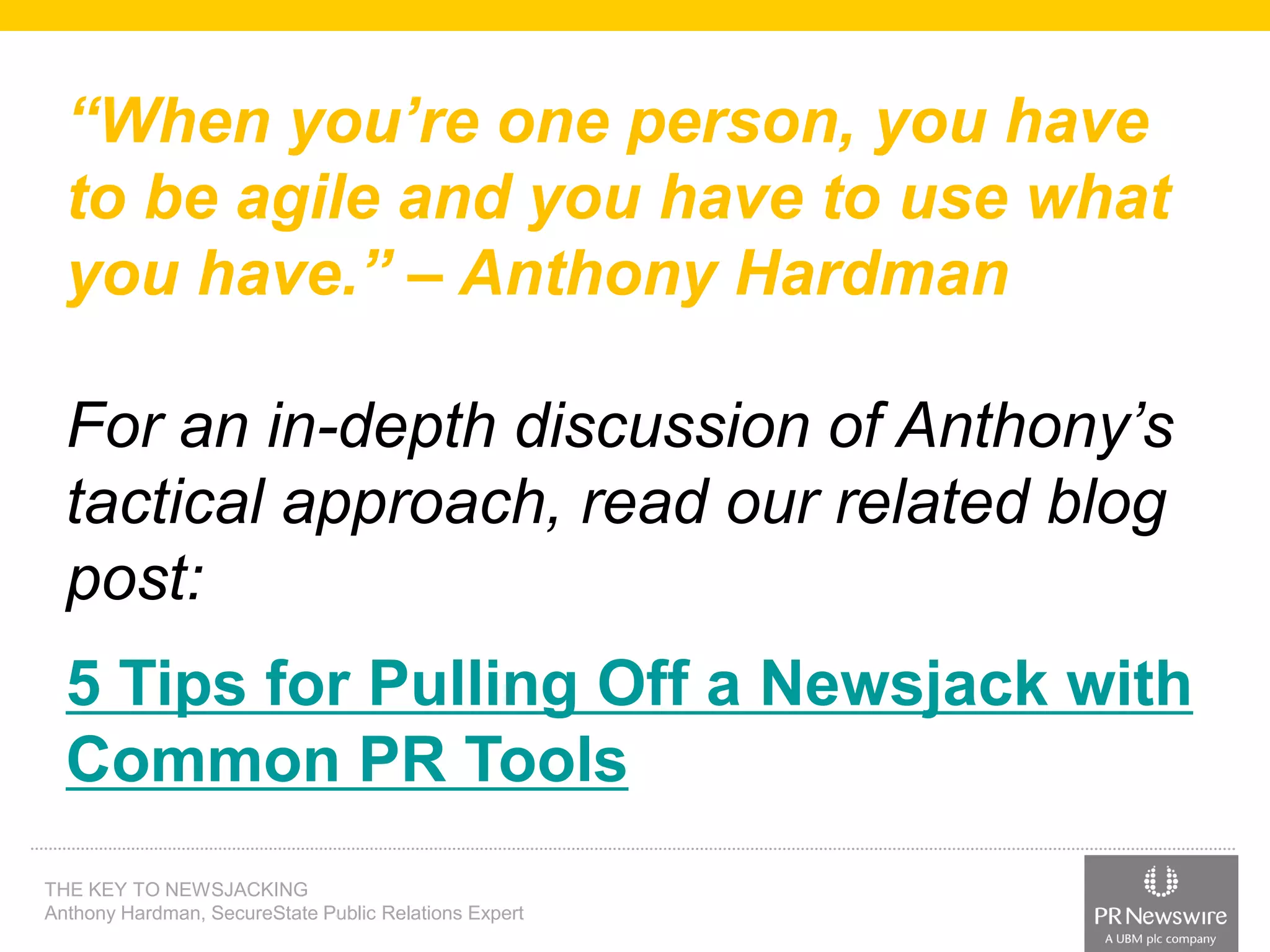 “When you’re one person, you have
to be agile and you have to use what
you have.” – Anthony Hardman
For an in-depth discussion of Anthony’s
tactical approach, read our related blog
post:
5 Tips for Pulling Off a Newsjack with
Common PR Tools
THE KEY TO NEWSJACKING
Anthony Hardman, SecureState Public Relations Expert

 