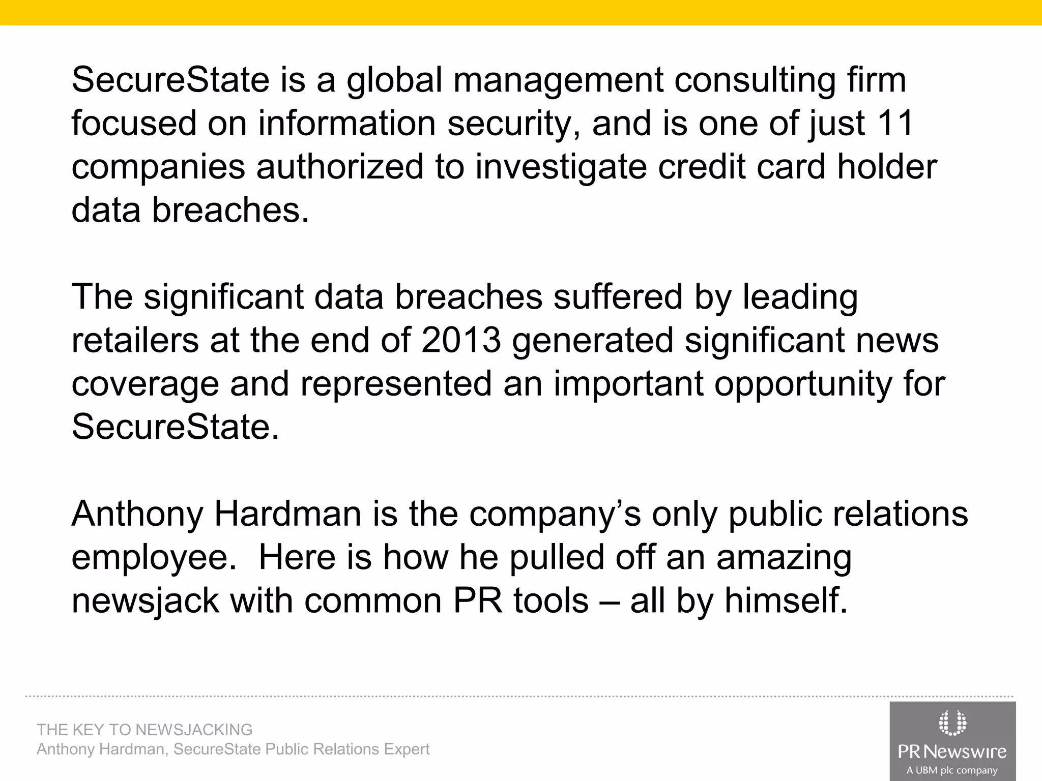 SecureState is a global management consulting firm
focused on information security, and is one of just 11
companies authorized to investigate credit card holder
data breaches.
The significant data breaches suffered by leading
retailers at the end of 2013 generated significant news
coverage and represented an important opportunity for
SecureState.
Anthony Hardman is the company’s only public relations
employee. Here is how he pulled off an amazing
newsjack with common PR tools – all by himself.

THE KEY TO NEWSJACKING
Anthony Hardman, SecureState Public Relations Expert

 