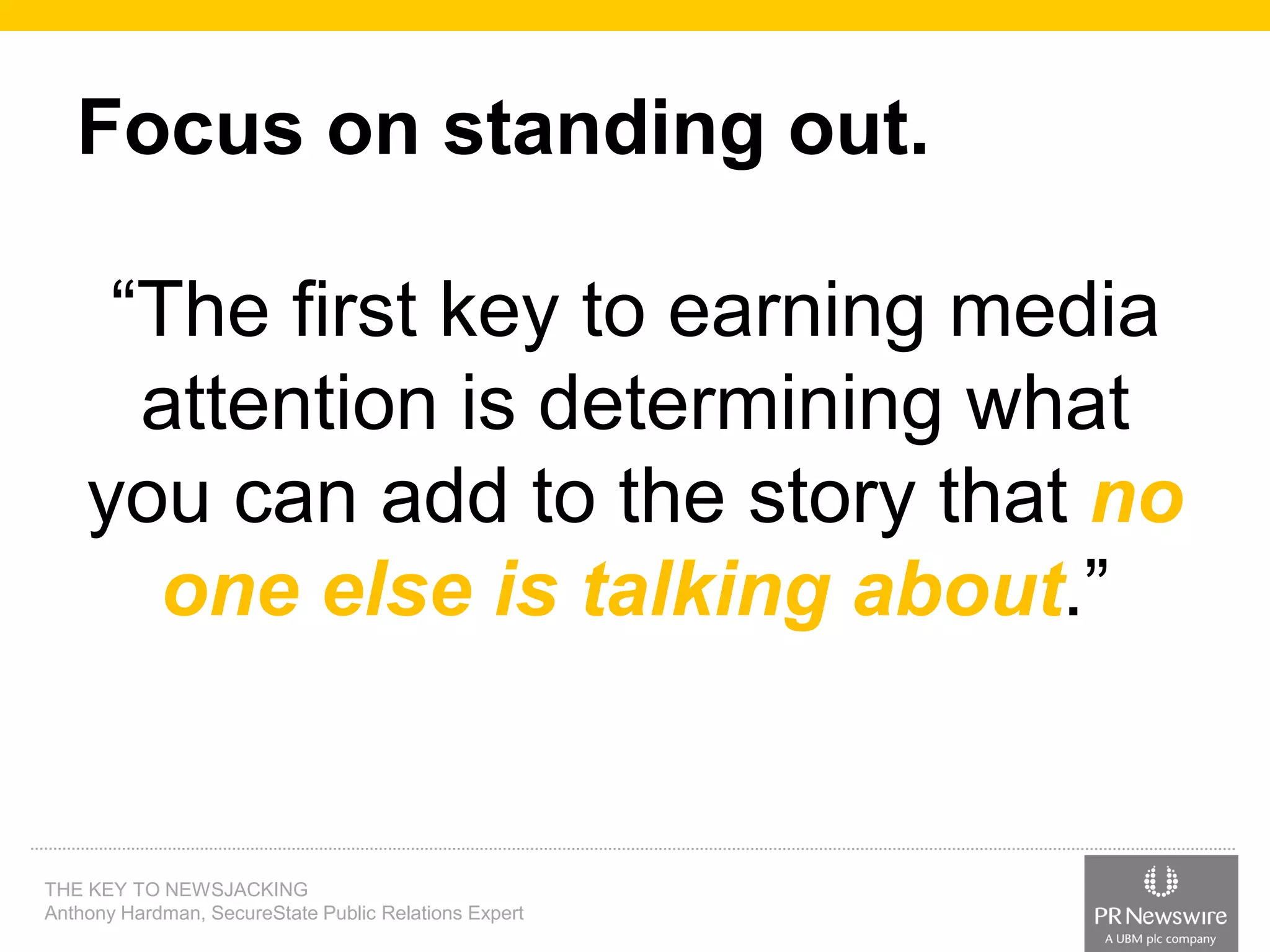 Focus on standing out.

“The first key to earning media
attention is determining what
you can add to the story that no
one else is talking about.”

THE KEY TO NEWSJACKING
Anthony Hardman, SecureState Public Relations Expert

 