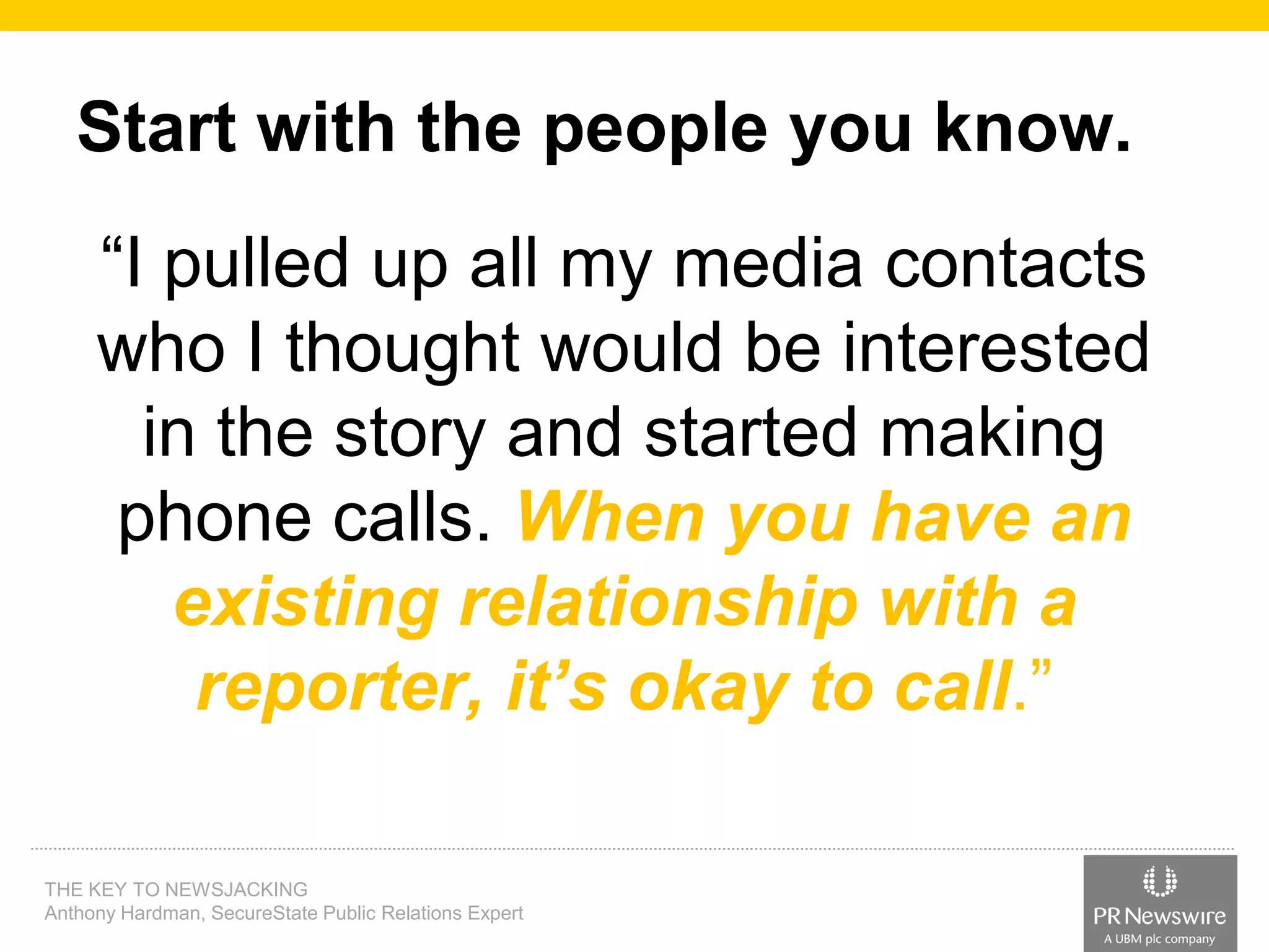 Start with the people you know.
“I pulled up all my media contacts
who I thought would be interested
in the story and started making
phone calls. When you have an
existing relationship with a
reporter, it’s okay to call.”
THE KEY TO NEWSJACKING
Anthony Hardman, SecureState Public Relations Expert

 