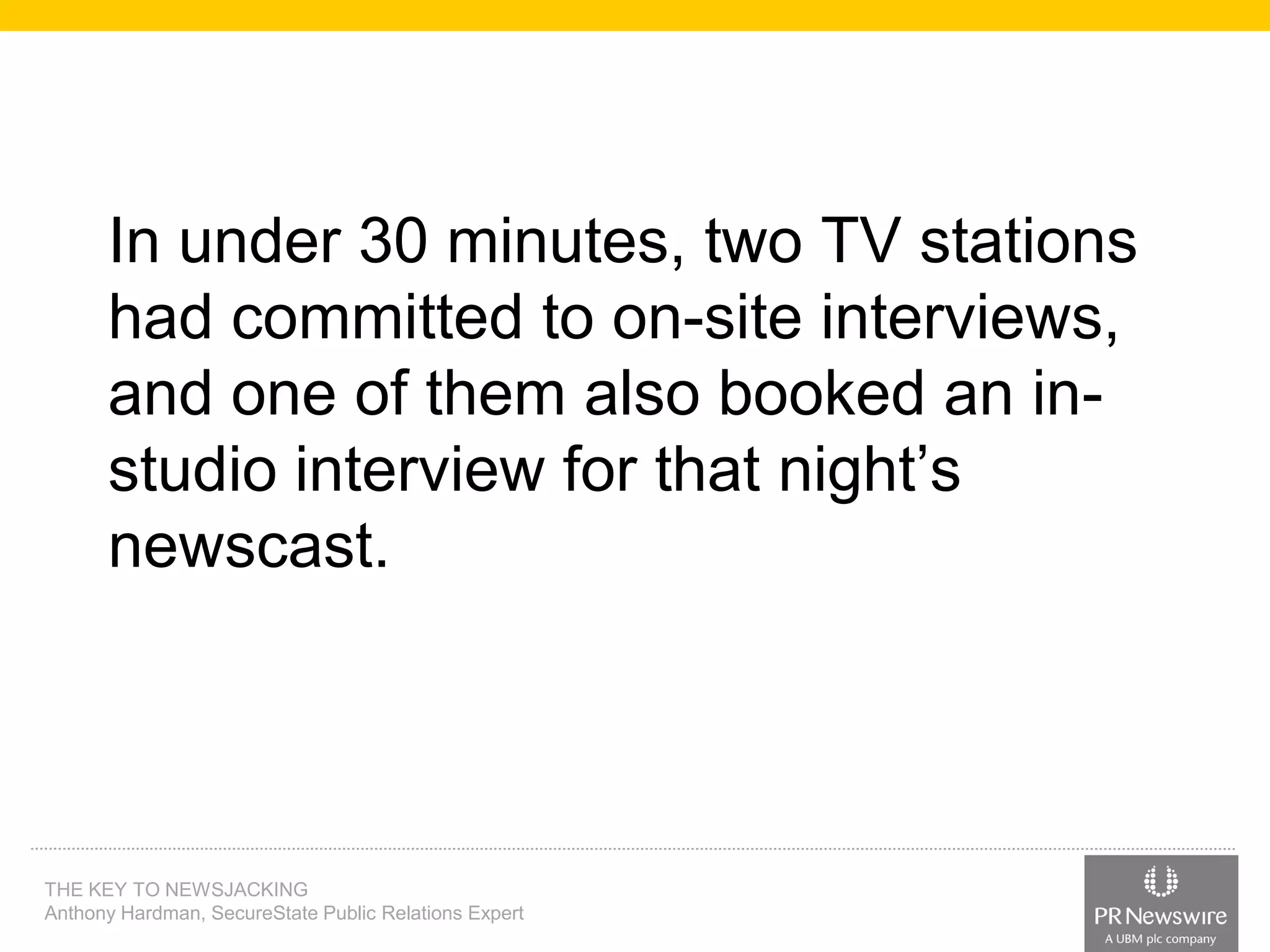 In under 30 minutes, two TV stations
had committed to on-site interviews,
and one of them also booked an instudio interview for that night’s
newscast.

THE KEY TO NEWSJACKING
Anthony Hardman, SecureState Public Relations Expert

 