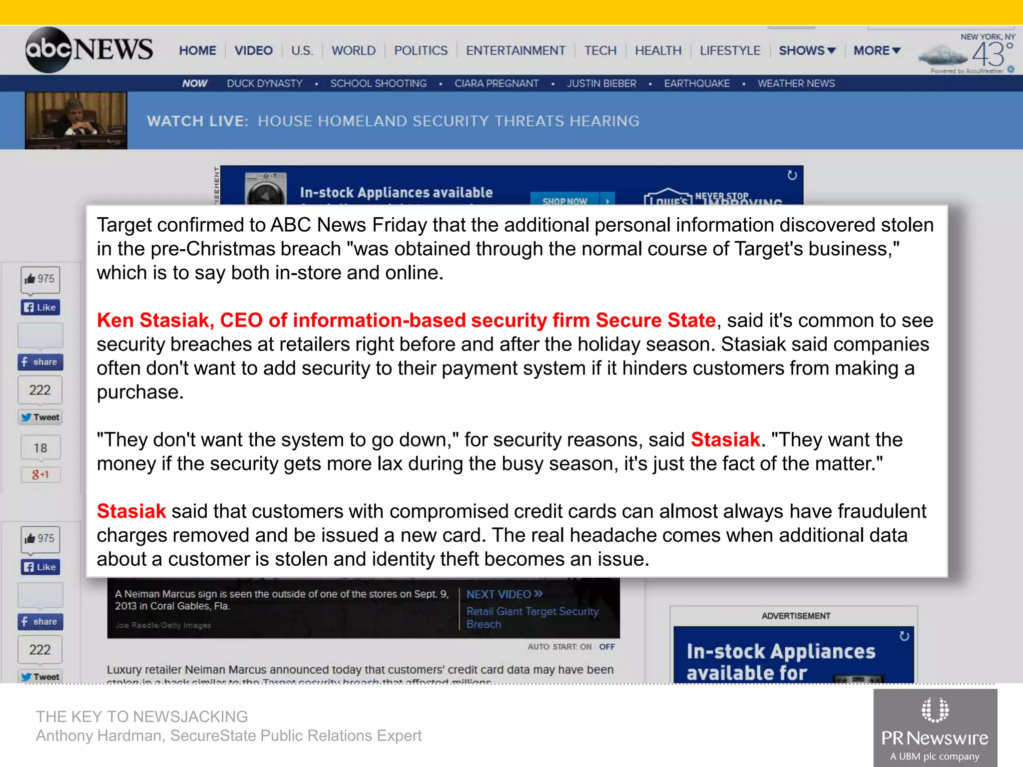 Target confirmed to ABC News Friday that the additional personal information discovered stolen
in the pre-Christmas breach "was obtained through the normal course of Target's business,"
which is to say both in-store and online.
Ken Stasiak, CEO of information-based security firm Secure State, said it's common to see
security breaches at retailers right before and after the holiday season. Stasiak said companies
often don't want to add security to their payment system if it hinders customers from making a
purchase.
"They don't want the system to go down," for security reasons, said Stasiak. "They want the
money if the security gets more lax during the busy season, it's just the fact of the matter."
Stasiak said that customers with compromised credit cards can almost always have fraudulent
charges removed and be issued a new card. The real headache comes when additional data
about a customer is stolen and identity theft becomes an issue.

THE KEY TO NEWSJACKING
Anthony Hardman, SecureState Public Relations Expert

 