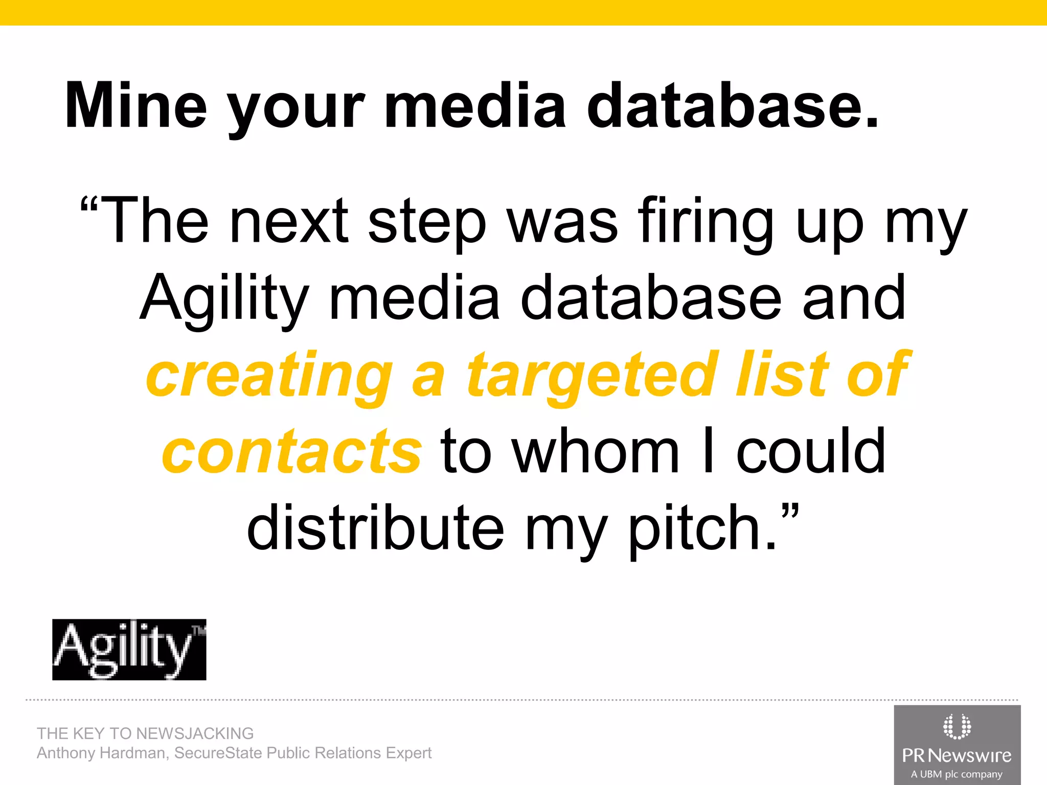 Mine your media database.
“The next step was firing up my
Agility media database and
creating a targeted list of
contacts to whom I could
distribute my pitch.”

THE KEY TO NEWSJACKING
Anthony Hardman, SecureState Public Relations Expert

 