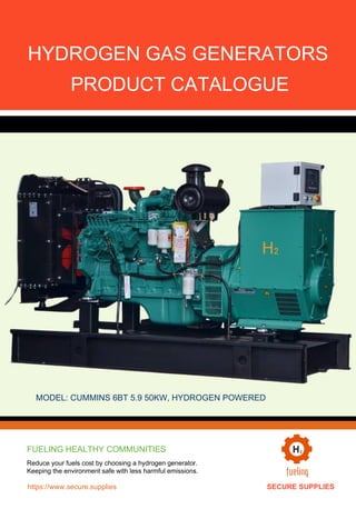 HYDROGEN GAS GENERATORS
PRODUCT CATALOGUE
H₂
MODEL: CUMMINS 6BT 5.9 50KW, HYDROGEN POWERED
FUELING HEALTHY COMMUNITIES
Reduce your fuels cost by choosing a hydrogen generator.
Keeping the environment safe with less harmful emissions.
https://www.secure.supplies SECURE SUPPLIES
 