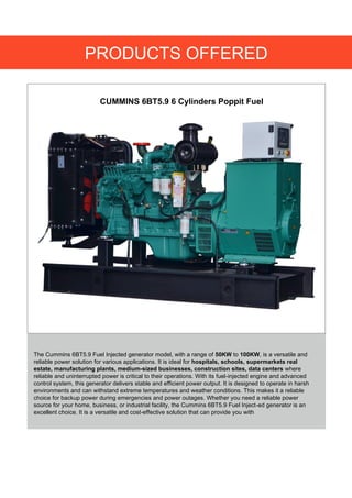 PRODUCTS OFFERED
CUMMINS 6BT5.9 6 Cylinders Poppit Fuel
The Cummins 6BT5.9 Fuel Injected generator model, with a range of 50KW to 100KW, is a versatile and
reliable power solution for various applications. It is ideal for hospitals, schools, supermarkets real
estate, manufacturing plants, medium-sized businesses, construction sites, data centers where
reliable and uninterrupted power is critical to their operations. With its fuel-injected engine and advanced
control system, this generator delivers stable and efficient power output. It is designed to operate in harsh
environments and can withstand extreme temperatures and weather conditions. This makes it a reliable
choice for backup power during emergencies and power outages. Whether you need a reliable power
source for your home, business, or industrial facility, the Cummins 6BT5.9 Fuel Inject-ed generator is an
excellent choice. It is a versatile and cost-effective solution that can provide you with
 