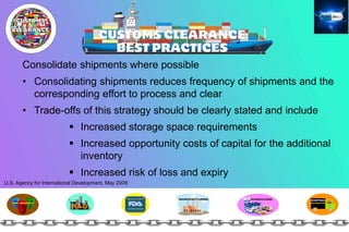 Consolidate shipments where possible
• Consolidating shipments reduces frequency of shipments and the
corresponding effort to process and clear
• Trade-offs of this strategy should be clearly stated and include
 Increased storage space requirements
 Increased opportunity costs of capital for the additional
inventory
 Increased risk of loss and expiry
U.S. Agency for International Development, May 2009
 