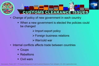 • Change of policy of new government in each country
 When a new government is elected the policies could
be changed
 Import export policy
 Foreign business relations
 War/cold war
• Internal conflicts affects trade between countries
 Coups
 Rebellions
 Civil wars
Nersessian, Paula. 2007. ITI Supply Management Audit Customs Clearance Tool. Arlington, VA: JSI LogisticsServices
 