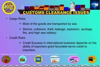 • Cargo Risks
 Most of the goods are transported by sea
 Storms, collisions, theft, leakage, explosion, spoilage,
fire, and high sea robbery
• Credit Risks
 Credit Success in international business depends on the
ability of exporters grant favorable terms credit to
importers
Nersessian, Paula. 2007. ITI Supply Management Audit Customs Clearance Tool. Arlington, VA: JSI LogisticsServices
 