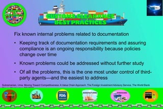 Fix known internal problems related to documentation
• Keeping track of documentation requirements and assuring
compliance is an ongoing responsibility because policies
change over time
• Known problems could be addressed without further study
• Of all the problems, this is the one most under control of third-
party agents—and the easiest to address
Subramanian, Uma. Moving Toward Competitiveness: A Value Chain Approach. The Foreign Investment Advisory Service, The World Bank
Group, Washington, DC 2007
 