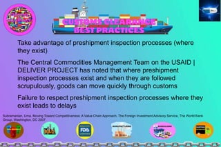 Take advantage of preshipment inspection processes (where
they exist)
The Central Commodities Management Team on the USAID |
DELIVER PROJECT has noted that where preshipment
inspection processes exist and when they are followed
scrupulously, goods can move quickly through customs
Failure to respect preshipment inspection processes where they
exist leads to delays
Subramanian, Uma. Moving Toward Competitiveness: A Value Chain Approach. The Foreign Investment Advisory Service, The World Bank
Group, Washington, DC 2007
 