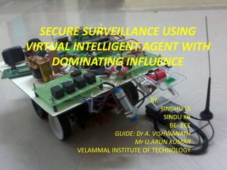 SECURE SURVEILLANCE USING
VIRTUAL INTELLIGENT AGENT WITH
     DOMINATING INFLUENCE

                               BY:
                                  SINDHU LS
                                   SINDU KR
                                     BE- ECE
                  GUIDE: Dr A. VISHWANATH
                        Mr U.ARUN KUMAR
        VELAMMAL INSTITUTE OF TECHNOLOGY
 