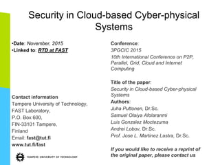 Security in Cloud-based Cyber-physical
Systems
•Date: November, 2015
•Linked to: RTD at FAST
Contact information
Tampere University of Technology,
FAST Laboratory,
P.O. Box 600,
FIN-33101 Tampere,
Finland
Email: fast@tut.fi
www.tut.fi/fast
Conference:
3PGCIC 2015
10th International Conference on P2P,
Parallel, Grid, Cloud and Internet
Computing
Title of the paper:
Security in Cloud-based Cyber-physical
Systems
Authors:
Juha Puttonen, Dr.Sc.
Samuel Olaiya Afolaranmi
Luis Gonzalez Moctezuma
Andrei Lobov, Dr.Sc.
Prof. Jose L. Martinez Lastra, Dr.Sc.
If you would like to receive a reprint of
the original paper, please contact us
 