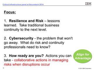 © 2014 IBM Corporation 
16 
Critical Infrastructure panel at Securetech 2014 
Focus: 1.Resilience and Risk –lessons learned. Take traditional business continuity to the next level. 2.Cybersecurity -the problem that won't go away. What do risk and continuity professionals need to know? 3.How ready are you?Actions you can take -collaborative actions in managing risks when disruptions occur 
Align for Advantage  
