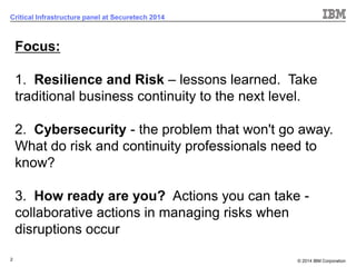 © 2014 IBM Corporation 
2 
Critical Infrastructure panel at Securetech 2014 
Focus: 1.Resilience and Risk –lessons learned. Take traditional business continuity to the next level. 2.Cybersecurity -the problem that won't go away. What do risk and continuity professionals need to know? 3.How ready are you?Actions you can take - collaborative actions in managing risks when disruptions occurAlign for Advantage  