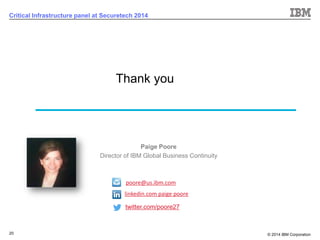 © 2014 IBM Corporation 
20 
Critical Infrastructure panel at Securetech 2014Thank you 
Paige Poore 
Director of IBM Global Business Continuity 
linkedin.com paigepoore 
poore@us.ibm.com 
twitter.com/poore27  