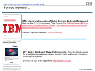 © 2014 IBM Corporation 
21 
Critical Infrastructure panel at Securetech 2014 
For more information… 
IBM’s internal implementation of Global Business Continuity Management - Read the IBM Thought Leadership White Paper -How IBM is enhancing BCM to help address changing business realities -A more business-centric approach to help reduce business continuity risk”. 
Download a copy of the paper here: http://ibm.co/1hIruml 
2014 Cost of Data Breach Study: Global Analysis: Read the global analysis for a worldwide view plus new data on security threats and the role of business continuity managementDownload a copy of the paper here:http://ibm.co/1g6STe6 