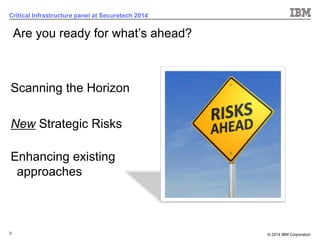 © 2014 IBM Corporation 
3 
Critical Infrastructure panel at Securetech 2014 
Scanning the Horizon 
NewStrategic Risks 
Enhancing existing approaches 
Are you ready for what’s ahead?  