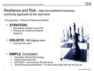 © 2014 IBM Corporation 
7 
Critical Infrastructure panel at Securetech 2014 
•STRATEGIC 
•Risk based, prioritize, top 5-10% 
•Prioritize for investment tradeoff decisions 
•HOLISTIC, 360 degree view 
•Look past the silos! 
•SIMPLE. Consistent 
•Consistent, Shared Terminology 
•Impact based planning 
•ISO 22301 –use it as your Rosetta-stone 
•Joint testing and collaboration –it’s the simple things that can trip you up! 
Resilience and Risk -take the traditional business continuity approach to the next level 
It’s a journey…Focus on these key drivers  