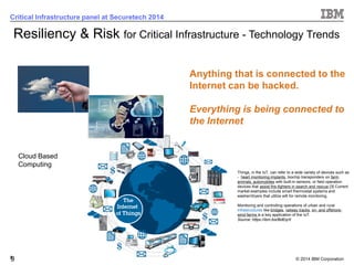 © 2014 IBM Corporation 
9 
Critical Infrastructure panel at Securetech 2014 
9Anything that is connected to the Internet can be hacked. Everything is being connected to the Internet 
Cloud Based Computing 
Resiliency & Risk for Critical Infrastructure-TechnologyTrends 
Things, in the IoT, can refer to a wide variety of devices such as -heart monitoring implants, biochip transponders on farm animals, automobileswith built-in sensors, or field operation devices that assist fire-fighters in search and rescue.[3] Current market examples include smart thermostat systems and washer/dryers that utilize wififor remote monitoring. Monitoring and controlling operations of urban and rural infrastructureslike bridges, railway tracks, on-and offshore- wind-farms is a key application of the IoT. Source: https://ibm.biz/BdEqrX  