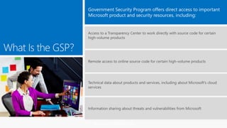 MICROSOFT CONFIDENTIAL
Access to a Transparency Center to work directly with source code for certain
high-volume products
Remote access to online source code for certain high-volume products
Technical data about products and services, including about Microsoft’s cloud
services
Information sharing about threats and vulnerabilities from Microsoft
 