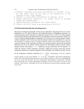 136 Computer Science & Information Technology (CS & IT)
4. Generate 31 ,2, τττ and 4τ using gauss distribution on interval [0,1],
So that these value do not harm to the feasibility of the
solution of the cover medium
5. Generate cT using gauss distribution on interval [0,1].
6. Change coefficient objective f to weight factor of message
sensed data respectively.
7. Append watermark constraints into cover medium
8. Compute and print ( )DD yx ,
, tε , DAε , DBε , DCε 21 ,δδ , 3δ and min f
5.4 Watermark detecting and extracting process
The process of detecting watermark into has not yet explained in Feng Jasica P et.al [5] and F.
Koushanfar et.al [8]. Both of them are only explain the process of embedding watermark. To
verify the presence of the watermark, we adopt the concept of Cox et al [31]. Cox draw parallels
between their technology and spread-spectrum communication since the watermark is spread over
a set of visually important frequency components Let X be the error from the optimal solution
without watermark and X’ be the error form the optimal solution with watermark. For detecting
the watermark, a correlation value or similarity measure is used in most of these methods. Here to
verify the presence of the watermark constraints, the similarity measure between the normalized
difference error from the optimal solution between the watermarked solution and the solution
obtained without watermarked XXC −= ''
. Adding the message sensed data into the Equation 1 is
called the equation without watermark constraints. Adding the message sensed data and the
watermark constraints are called the Equation 1with watermark. The similarity measure is given
by the normalized correlation coefficient
'.'
'.
'
)','(
XX
XC
XCsim = . Subsequently, since the expected
result is dyadic (i.e. the cover medium ‘is ’ or ‘is not ’ watermark), some kind of threshold is
needed. The watermarking detecting process can be shown in Figure 3. This process (Pseudocode
6) is also can be used to obtain the value of threshold. This threshold is extracted by statistical
rules and usually has a strong mathematical formulation. There are two kinds of errors in such
schemes. False-positive corresponds to the case of detection of non-existing watermarks signal.
False-mark
 