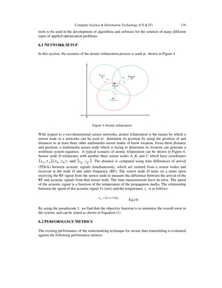 Computer Science & Information Technology (CS & IT) 139
tools to be used in the development of algorithms and software for the solution of many different
types of applied optimization problems.
6.1 NETWORK SETUP
In this section, the scenario of the atomic trilateration process is used as shown in Figure 4






AyAxA ,
),( ByBxB
),( DyDxD
DAd
DCd
DBdDAt
),( CyCxC
DCt
DBt
Figure 4 Atomic trilateration
With respect to a two-dimensional sensor networks, atomic trilateration is the means by which a
sensor node in a networks can be used to determine its position by using the position of and
distances to at least three other multimedia sensor nodes of know location. From these distance
and position, a multimedia sensor node which is trying to determine its location can generate a
nonlinear system equation. A typical scenario of atomic trilateration can be shown in Figure 4.
Sensor node D trilaterates with another three sensor nodes A, B, and C which have coordinates
( ) ),(,, BBAA yxyx , and ( )CyCx , . The distance is computed using time differences of arrival
(TDoA) between acoustic signals simultaneously, which are emitted from a sensor nodes and
received at the node D and radio frequency (RF). The sensor node D turns on a timer upon
receiving the RF signal from the sensor node to measure the difference between the arrival of the
RF and acoustic signals from that sensor node. The time measurements have an error. The speed
of the acoustic signal is a function of the temperature of the propagation media. The relationship
between the speed of the acoustic signal Vs (m/s) and the temperature cT is as follows:
cTsV 6.04.331 +=
Eq.(4)
By using the pseudocode 1, we find that the objective function is to minimize the overall error in
the system, and can be stated as shown in Equation (1)
6.2 PERFORMANCE METRICS
The existing performance of the watermarking technique for secure data transmitting is evaluated
against the following performance metrics:
 