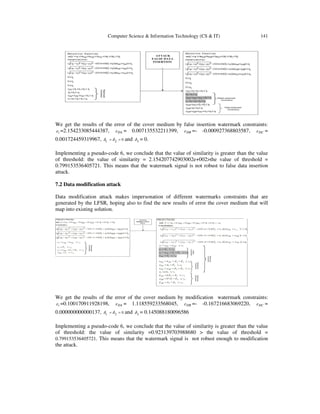 Computer Science & Information Technology (CS & IT) 141
We get the results of the error of the cover medium by false insertion watermark constraints:
tε =2.154233085444387, DAε = 0.007135532211399, DBε =- -0.000927368803587, DCε =
0.001724459319967, 021 == δδ and 3δ = 0.
Implementing a pseudo-code 6, we conclude that the value of similarity is greater than the value
of threshold: the value of similarity = 2.154207742903002e+002>the value of threshold =
0.799153536405721. This means that the watermark signal is not robust to false data insertion
attack.
7.2 Data modification attack
Data modification attack makes impersonation of different watermarks constraints that are
generated by the LFSR, hoping also to find the new results of error the cover medium that will
map into existing solution.
We get the results of the error of the cover medium by modification watermark constraints:
tε =0.100170911928198, DAε = 1.118559233568045, DBε =- -0.167216683069220, DCε =
0.000000000000137, 021 == δδ and 3δ = 0.145088180096586
Implementing a pseudo-code 6, we conclude that the value of similarity is greater than the value
of threshold: the value of similarity =0.923139703988680 > the value of threshold =
0.799153536405721. This means that the watermark signal is not robust enough to modification
the attack.
 