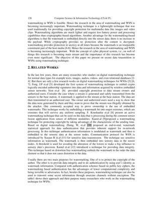128 Computer Science & Information Technology (CS & IT)
watermarking in WSN is feasible. Hence the research in the area of watermarking and WSN is
becoming increasingly important. Watermarking technique is a lightweight technique that was
used traditionally for providing copyright protection for multimedia data like images and video
clips. Watermarking algorithms are much lighter and require less battery power and processing
capabilities than cryptographic-based algorithms. Another advantage for the watermarking-based
algorithms is that the watermark is embedded directly into the sensor data; there is no increase in
the payload. While cryptography provides no protection after the content is decrypted,
watermarking provides protection in secrecy at all times because the watermark is an inseparable
constituent part of the host media [6-8]. Hence the research in the area of watermarking and WSN
is becoming increasingly important. With the concept of cyber physical system, i.e., on web of
things this research is becoming main stream and the importance of this research has become
even more significant. The objective of this paper we present on secure data trnasmittion in
WSNs using watermarking technique.
2. RELATED WORKS
In the last few years, there are many researches who studies on digital watermarking technique
for normal data types for example texts, images, audios, videos. and even relational databases [2-
4] But there are only a few research works on digital watermarking techniques for WNSs [5] [6,
7]. Feng, J.P et.al [5] developed the first system of watermarking technique to embed crypto
logically encoded authorship signatures into data and information acquired by wireless embedded
sensor networks. Sion et.al [6] provided copyright protection to data stream owners and
authorized users. Consider the case where a stream is generated and safely transmitted from the
sensors to the base station. A watermark is applied to the stream at the base station. The data are
then transmitted to an authorized user. The owner and authorized users need a way to show that
the data were generated by them and they want to prove that the stream was illegally obtained by
the attacker. One commonly accepted way to prove ownership is the use of embedded
watermarks. This technique works by embedding a watermark bit into major extremes, which are
extremes that will survive any uniform sampling. F. Koushanfar et.al [8] present an active
watermarking technique that can be used on the data that is processing during the common sensor
fusion application from sensor of different modalities. Xiaoet.al [9]proposed a watermarking
technique for protecting copyright by taking advantage of the characteristic of the sending time.
Based on digital watermarking, Zhang, W, et.al [10] proposed an end-to-end, watermark
statistical approach for data authentication that provides inherent support for in-network
processing. In this technique authentication information is modulated as watermark and then is
embedded to the sensory data at the sensor nodes. Communication protocol for WSN is
introduced by Xuejun R et.al [11] for sensitive data transmission. The technique use sensitive
information as watermark. The watermark is then embedded into sensory data in the sensor
nodes. A threshold is used for avoiding the alteration of the lowest to make a big influence to
sensory data’s precision. Kamel et.al [12] introduced a technique for providing data integrity.
This technique based on distortion free watermarking embeds the watermark in the order the data
element so that it does not cause distortion to the data.
Usually there are two main purposes for watermarking. One of is to protect the copyright of the
author. The other is to provide data integrity and to do authentication by using user’s identity as
watermark information. Compared with authentication schemes based on public key ciphers, the
watermarking based authentication has the advantages of lower computational complexity and
being invisible to adversaries. In fact, besides these purposes, watermarking technique can also be
used to transmit some secret information through unsecure channels without encryption. The
table1 shows their approach and their purpose many researchers who work on the watermarking
technique for WSNs.
 