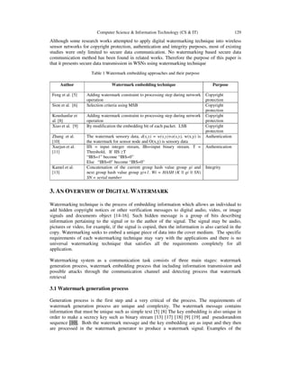 Computer Science & Information Technology (CS & IT) 129
Although some research works attempted to apply digital watermarking technique into wireless
sensor networks for copyright protection, authentication and integrity purposes, most of existing
studies were only limited to secure data communication. No watermarking based secure data
communication method has been found in related works. Therefore the purpose of this paper is
that it presents secure data transmission in WSNs using watermarking technique
Table 1 Watermark embedding approaches and their purpose
Author Watermark embedding technique Purpose
Feng et al. [5] Adding watermark constraint to processing step during network
operation
Copyright
protection
Sion et al. [6] Selection criteria using MSB Copyright
protection
Koushanfar et
al. [8]
Adding watermark constraint to processing step during network
operation
Copyright
protection
Xiao et al. [9] By modification the embedding bit of each packet. LSB Copyright
protection
Zhang et al.
[10]
The watermark sensory data, d(x,y) = w(x,y)+o(x,y), w(x,y) is
the watermark for sensor node and O(x,y) is sensory data
Authentication
Xuejun et al.
[11]
IIS = input integer stream, IBs=input binary stream. T =
Threshold, If IIS ≥T
“IBS=1” become “IBS=0”
Else “IBS=0” become “IBS=0”
Authentication
Kamel et al.
[13]
Concatenation of the current group hash value group gi and
next group hash value group gi+1. Wi = HASH (K || gi || SN)
SN = serial number
Integrity
3. AN OVERVIEW OF DIGITAL WATERMARK
Watermarking technique is the process of embedding information which allows an individual to
add hidden copyright notices or other verification messages to digital audio, video, or image
signals and documents object [14-16]. Such hidden message is a group of bits describing
information pertaining to the signal or to the author of the signal. The signal may be audio,
pictures or video, for example, if the signal is copied, then the information is also carried in the
copy. Watermarking seeks to embed a unique piece of data into the cover medium. The specific
requirements of each watermarking technique may vary with the applications and there is no
universal watermarking technique that satisfies all the requirements completely for all
application.
Watermarking system as a communication task consists of three main stages: watermark
generation process, watermark embedding process that including information transmission and
possible attacks through the communication channel and detecting process that watermark
retrieval
3.1 Watermark generation process
Generation process is the first step and a very critical of the process. The requirements of
watermark generation process are unique and complexity. The watermark message contains
information that must be unique such as simple text [5] [8] The key embedding is also unique in
order to make a secrecy key such as binary stream [13] [17] [18] [9] [19] and pseudorandom
sequence [10]. Both the watermark message and the key embedding are as input and they then
are processed in the watermark generator to produce a watermark signal. Examples of the
 
