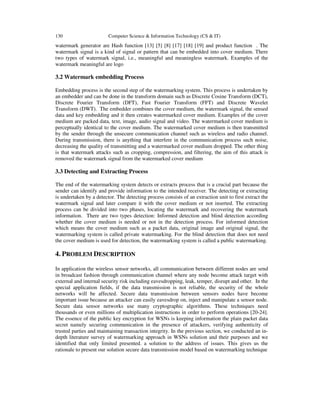 130 Computer Science & Information Technology (CS & IT)
watermark generator are Hash function [13] [5] [8] [17] [18] [19] and product function . The
watermark signal is a kind of signal or pattern that can be embedded into cover medium. There
two types of watermark signal, i.e., meaningful and meaningless watermark. Examples of the
watermark meaningful are logo
3.2 Watermark embedding Process
Embedding process is the second step of the watermarking system. This process is undertaken by
an embedder and can be done in the transform domain such as Discrete Cosine Transform (DCT),
Discrete Fourier Transform (DFT), Fast Fourier Transform (FFT) and Discrete Wavelet
Transform (DWT). The embedder combines the cover medium, the watermark signal, the sensed
data and key embedding and it then creates watermarked cover medium. Examples of the cover
medium are packed data, text, image, audio signal and video. The watermarked cover medium is
perceptually identical to the cover medium. The watermarked cover medium is then transmitted
by the sender through the unsecure communication channel such as wireless and radio channel.
During transmission, there is anything that interfere in the communication process such noise,
decreasing the quality of transmitting and a watermarked cover medium dropped. The other thing
is that watermark attacks such as cropping, compression, and filtering, the aim of this attack is
removed the watermark signal from the watermarked cover medium
3.3 Detecting and Extracting Process
The end of the watermarking system detects or extracts process that is a crucial part because the
sender can identify and provide information to the intended receiver. The detecting or extracting
is undertaken by a detector. The detecting process consists of an extraction unit to first extract the
watermark signal and later compare it with the cover medium or not inserted. The extracting
process can be divided into two phases, locating the watermark and recovering the watermark
information. There are two types detection: Informed detection and blind detection according
whether the cover medium is needed or not in the detection process. For informed detection
which means the cover medium such as a packet data, original image and original signal, the
watermarking system is called private watermarking. For the blind detection that does not need
the cover medium is used for detection, the watermarking system is called a public watermarking.
4. PROBLEM DESCRIPTION
In application the wireless sensor networks, all communication between different nodes are send
in broadcast fashion through communication channel where any node become attack target with
external and internal security risk including eavesdropping, leak, temper, disrupt and other. In the
special application fields, if the data transmission is not reliable, the security of the whole
networks will be affected. Secure data transmission between sensors nodes have become
important issue because an attacker can easily eavesdrop on, inject and manipulate a sensor node.
Secure data sensor networks use many cryptographic algorithms. These techniques need
thousands or even millions of multiplication instructions in order to perform operations [20-24].
The essence of the public key encryption for WSNs is keeping information the plain packet data
secret namely securing communication in the presence of attackers, verifying authenticity of
trusted parties and maintaining transaction integrity. In the previous section, we conducted an in-
depth literature survey of watermarking approach in WSNs solution and their purposes and we
identified that only limited presented. a solution to the address of issues. This gives us the
rationale to present our solution secure data transmission model based on watermarking technique
 