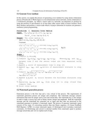 132 Computer Science & Information Technology (CS & IT)
5.1 Generate Cover medium
In this section, we explain the process of generating cover medium by using atomic trilateration
process (Pseudocode 1) With respect to a two-dimensional sensor networks, atomic trilateration is
a well-known procedure by which a sensor node in a networks can determine its position by
using the position of and distances to at least three other sensor nodes of know location. From
these distance and position, a sensor node which is trying to determine its location can generate a
nonlinear system programming.
Pseudocode 1. Generate Cover Medium
Input : ( ) ),(,, ByBxAyAx , ( ),, cC yx cT , ,DAt ,DBt ,DCt
( )DD yx ,
, tε , DAε , DBε , DCε 21 ,δδ , 3δ
Output: The cover medium is
3
))))((6.04.331()(
2
)(
2
)((
2
))))((6.04.331()(
2
)(
2
)((
1))))((6.04.331()(
2
)(
2
)((
sConstraint
321min
δεε
δεε
δεε
δδδεεεε
≤+++−−−−+−
≤+++−−−−+−
≤+++−−+−+−
++++++=
DCDCttcT
C
z
D
zCyDyCxDx
DBDBttcT
B
z
D
zByDyBxDx
DADAttcT
A
z
D
zAyDyAxDx
DCDBDAtf
Steps :
1.Compute cTsV 6.04.331 +=
2.Compute DAtsVDAd *= , DBtsVDBd *= , DCtsVDCd *= . Where DAd DBd and DCd
is
between node D and the sensor nodes are then measured using
TDoA.
3.Append tε error of measurement time to step (2)
4.Append DAε , DBε , and DCε errors of measurement distance to step
(2).
5.Compute 2)(2)( AyDyAxDxDAd −+−= 2)(2)( ByDyBxDxDBd −+−=
2)(2)( CyDyCxDxDAd −+−=
6.Append 21 ,δδ and 3δ errors between the Euclidean distances step
(3)
7. Replacing ,DAd DBd and DCd from step (2) to step (3)and then
compute them.
8. Print cover medium
5.2 Watermark generation process
Generation process is the first step and a very critical of the process. The requirements of
watermark generation process are unique and complexity. The watermark message contains
information that must be unique such as text and sensed data. The watermark key is also unique
in order to make a secrecy key such as binary stream, integer and amplitude. Both the watermark
message and the watermark key generator are as input and they then are processed in the
watermark generator to produce a watermark signal. The process of generate watermark signal
consists of five steps: (1) converting sensitive data into binary sequence, (2) Linear Feedback
Shift Register ( LFSR ) to create watermark signal, (3) Kolmogorof rule to produce watermark
constraints, (4) Partitioning and convert to decimal number from watermark signal to produce
message sensed data and. Let we explain each of steps
Eq (1)
 