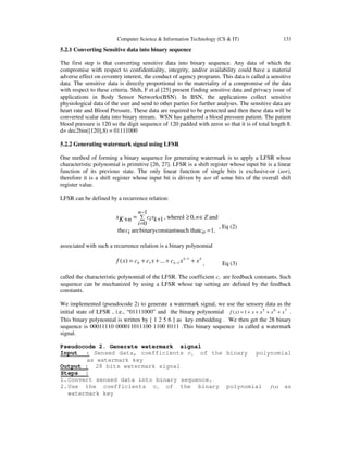 Computer Science & Information Technology (CS & IT) 133
5.2.1 Converting Sensitive data into binary sequence
The first step is that converting sensitive data into binary sequence. Any data of which the
compromise with respect to confidentiality, integrity, and/or availability could have a material
adverse effect on coventry interest, the conduct of agency programs. This data is called a sensitive
data. The sensitive data is directly proportional to the materiality of a compromise of the data
with respect to these criteria. Shih, F et.al [25] present finding sensitive data and privacy issue of
applications in Body Sensor Networks(BSN). In BSN, the applications collect sensitive
physiological data of the user and send to other parties for further analyses. The sensitive data are
heart rate and Blood Pressure. These data are required to be protected and then these data will be
converted scalar data into binary stream. WSN has gathered a blood pressure patient. The patient
blood pressure is 120 so the digit sequence of 120 padded with zeros so that it is of total length 8.
d= dec2bin([120],8) = 01111000
5.2.2 Generating watermark signal using LFSR
One method of forming a binary sequence for generating watermark is to apply a LFSR whose
characteristic polynomial is primitive [26, 27]. LFSR is a shift register whose input bit is a linear
function of its previous state. The only linear function of single bits is exclusive-or (xor),
therefore it is a shift register whose input bit is driven by xor of some bits of the overall shift
register value.
LFSR can be defined by a recurrence relation:
.1such thatconstantsbinaryarethe
and
1
0
,0where,1
=
∈∑
−
=
≥+=+
ocic
Z
n
i
nkksicnKs
, Eq (2)
associated with such a recurrence relation is a binary polynomial
kk
k xxcxccxf ++++= −
−
1
110 ...)( , Eq (3)
called the characteristic polynomial of the LFSR. The coefficient ci are feedback constants. Such
sequence can be mechanized by using a LFSR whose tap setting are defined by the feedback
constants.
We implemented (pseudocode 2) to generate a watermark signal, we use the sensory data as the
initial state of LFSR , i.e., “01111000” and the binary polynomial 765
1)( xxxxxf ++++= .
This binary polynomial is written by [ 1 2 5 6 ] as key embedding . We then get the 28 binary
sequence is 00011110 000011011100 1100 0111 .This binary sequence is called a watermark
signal.
Pseudocode 2. Generate watermark signal
Input : Sensed data, coefficients ci of the binary polynomial
as watermark key
Output : 28 bits watermark signal
Steps :
1.Convert sensed data into binary sequence.
2.Use the coefficients ci of the binary polynomial )(xf as
watermark key
 
