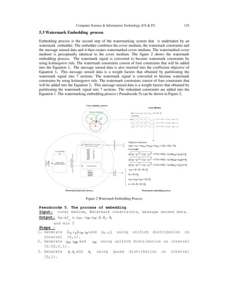 Computer Science & Information Technology (CS & IT) 135
5.3 Watermark Embedding process
Embedding process is the second step of the watermarking system that is undertaken by an
watermark embedder. The embedder combines the cover medium, the watermark constraints and
the message sensed data and it then creates watermarked cover medium. The watermarked cover
medium is perceptually identical to the cover medium. The figure 2 shows the watermark
embedding process. The watermark signal is converted to become watermark constraints by
using kolmogorov rule. The watermark constraints consist of four constraints that will be added
into the Equation 1. The message sensed data is also inserted into the coefficient objective of
Equation 1. This message sensed data is a weight factors that obtained by partitioning the
watermark signal into 7 sections. The watermark signal is converted to become watermark
constraints by using kolmogorov rule. The watermark constraints consist of four constraints that
will be added into the Equation 1. This message sensed data is a weight factors that obtained by
partitioning the watermark signal into 7 sections. The redundant constraints are added into the
Equation 1. The watermarking embedding process ( Pseudocode 5) can be shown in Figure 2.
00011110
( )cC yxC ,( )AA yxA ,
),( BB yxB
),( DD yxD
DAd DCd
DBd
4
3
2
1
3))))((6.04.331(2)(2)((
2))))((6.04.331(2)(2)((
1))))((6.04.331(2)(2)((
:sConstraint
71212130141min
FunctionObjective
321
3
32
321
321
δδδδε
δδεεε
δδδ
δδδδε
δεε
δεε
δεε
δδδεεεε
≤+++
≤+++
≤+
≤+++
≤+∆++−−+−
≤+∆++−−+−
≤+∆++−−+−
++++++=
t
DCDBDA
DC
DCDBDAt
DCDCttcTCyDyCxDx
DBDBttcTCyDyCxDx
DADAttcTCyDyCxDx
f
3
))))((6.04.331()(
2
)(
2
)((
2
))))((6.04.331()(
2
)(
2
)((
1))))((6.04.331()(
2
)(
2
)((
sConstraint
321min
δεε
δεε
δεε
δδδεεεε
≤+++−−−−+−
≤+++−−−−+−
≤+++−−+−+−
++++++=
DCDCttcT
C
z
D
zCyDyCxDx
DBDBttcT
B
z
D
zByDyBxDx
DADAttcT
A
z
D
zAyDyAxDx
DCDBDAtf
Figure 2 Watermark Embedding Process
Pseudocode 5. The process of embedding
Input: cover medium, Watermark constraints, message sensed data.
Output: ( )DD yx ,
, tε , DAε , DBε , DCε 21 ,δδ , 3δ
and min f
Steps :
1. Generate ( ) ),(,, ByBxAyAx and ( ),, cC yx using uniform distribution on
interval [0,1].
2. Generate ,DAt ,DBt and DCt using uniform distribution on interval
[0.02,0.1].
3. Generate 21 ,δδ and 3δ using gauss distribution on interval
[0,1].
 
