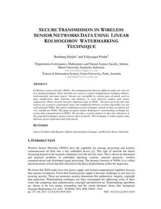 Natarajan Meghanathan et al. (Eds) : WiMONe, NCS, SPM, CSEIT - 2014
pp. 127–146, 2014. © CS & IT-CSCP 2014 DOI : 10.5121/csit.2014.41210
SECURE TRANSMISSION IN WIRELESS
SENSOR NETWORKS DATA USING LINEAR
KOLMOGOROV WATERMARKING
TECHNIQUE
Bambang Harjito1
and Vidyasagar Potdar2
1
Department of informatics, Mathematics and Natural Science Faculty, Sebelas
Maret University, Surakarta, Indonesia
harjitob2011@gmail.com
2
School of Information System, Curtin University, Perth, Australia
v.potdar@curtin.edu.au
ABSTRACT
In Wireless sensor networks (WSNs), All communications between different nodes are sent out
in a broadcast fashion. These networks are used in a variety of applications including military,
environmental, and smart spaces. Sensors are susceptible to various types of attack, such as
data modification, data insertion and deletion, or even physical capture and sensor
replacement. Hence security becomes important issue in WSNs. However given the fact that
sensors are resources constrained, hence the traditional intensive security algorithms are not
well suited for WSNs. This makes traditional security techniques, based on data encryption, not
very suitable for WSNs. This paper proposes Linear Kolmogorov watermarking technique for
secure data communication in WSNs. We provide a security analysis to show the robustness of
the proposed techniques against various types of attacks. This technique is robust against data
deletion, packet replication and Sybil attacks
KEYWORDS
Linear Feedback shift Register, Digital watermarking technique and Wireless Sensor Networks
1. INTRODUCTION
Wireless Sensor Networks (WSNs) have the capability for sensing, processing and wireless
communication all built into a tiny embedded device [1]. This type of network has drawn
increasing interest in the research community over the last few years. This is driven by theoretical
and practical problems in embedded operating systems, network protocols, wireless
communications and distributed signal processing. The primary function of WSNs is to collect
and disseminate critical data that characterize the physical phenomena within the target area.
We know that WSN nodes have low power supply and limited computational capability because
they operate on batteries. Given their limited power supply it becomes challenges to use store for
ensuring security. There are numerous security dimensions like authenticity, integrity, copyright
data protection. Watermarking techniques are been investigated for addressing some of these
issues like tampering, data authentication, copyright and detection etc. Watermarking algorithms
are shown to be less energy demanding and the recent literature shows that incorporate
 