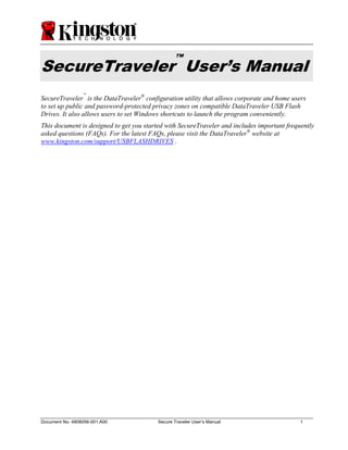 ™
SecureTraveler User’s Manual
                 ™
SecureTraveler is the DataTraveler® configuration utility that allows corporate and home users
to set up public and password-protected privacy zones on compatible DataTraveler USB Flash
Drives. It also allows users to set Windows shortcuts to launch the program conveniently.
This document is designed to get you started with SecureTraveler and includes important frequently
asked questions (FAQs). For the latest FAQs, please visit the DataTraveler® website at
www.kingston.com/support/USBFLASHDRIVES .




Document No: 4808056-001.A00              Secure Traveler User’s Manual                      1
 
