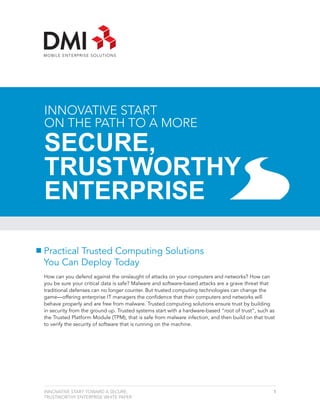 INNOVATIVE START
ON THE PATH TO A MORE
SECURE,
TRUSTWORTHY
ENTERPRISE

Practical Trusted Computing Solutions
You Can Deploy Today
How can you defend against the onslaught of attacks on your computers and networks? How can
you be sure your critical data is safe? Malware and software-based attacks are a grave threat that
traditional defenses can no longer counter. But trusted computing technologies can change the
game—offering enterprise IT managers the confidence that their computers and networks will
behave properly and are free from malware. Trusted computing solutions ensure trust by building
in security from the ground up. Trusted systems start with a hardware-based “root of trust”, such as
the Trusted Platform Module (TPM), that is safe from malware infection, and then build on that trust
to verify the security of software that is running on the machine.




INNOVATIVE START TOWARD A SECURE,                                                                  1
TRUSTWORTHY ENTERPRISE WHITE PAPER
 