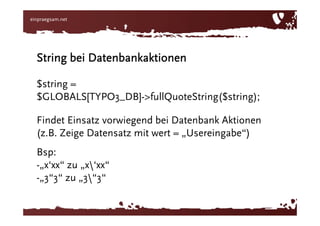 „33“ zu 33String bei Datenbankaktionen$string = $GLOBALS[‘TYPO3_DB‘]->fullQuoteStr($string);Findet Einsatz vorwiegend bei Datenbank Aktionen (z.B. Zeige Datensatz mit wert = „Usereingabe“)Bsp: „x‘xx“ zu „x\‘xx“