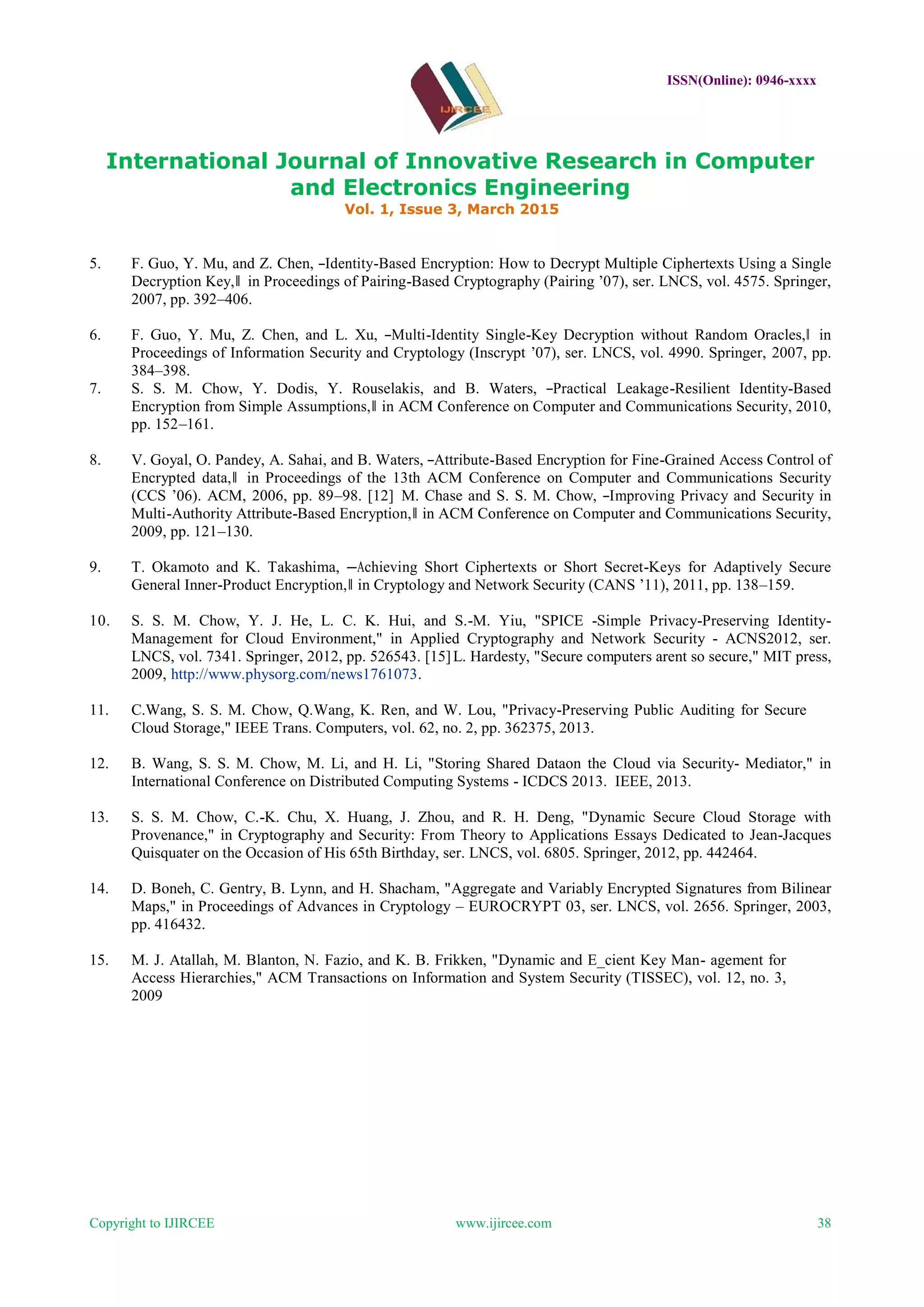 ISSN(Online): 0946-xxxx
International Journal of Innovative Research in Computer
and Electronics Engineering
Vol. 1, Issue 3, March 2015
Copyright to IJIRCEE www.ijircee.com 38
5. F. Guo, Y. Mu, and Z. Chen, ―Identity-Based Encryption: How to Decrypt Multiple Ciphertexts Using a Single
Decryption Key,‖ in Proceedings of Pairing-Based Cryptography (Pairing ’07), ser. LNCS, vol. 4575. Springer,
2007, pp. 392–406.
6. F. Guo, Y. Mu, Z. Chen, and L. Xu, ―Multi-Identity Single-Key Decryption without Random Oracles,‖ in
Proceedings of Information Security and Cryptology (Inscrypt ’07), ser. LNCS, vol. 4990. Springer, 2007, pp.
384–398.
7. S. S. M. Chow, Y. Dodis, Y. Rouselakis, and B. Waters, ―Practical Leakage-Resilient Identity-Based
Encryption from Simple Assumptions,‖ in ACM Conference on Computer and Communications Security, 2010,
pp. 152–161.
8. V. Goyal, O. Pandey, A. Sahai, and B. Waters, ―Attribute-Based Encryption for Fine-Grained Access Control of
Encrypted data,‖ in Proceedings of the 13th ACM Conference on Computer and Communications Security
(CCS ’06). ACM, 2006, pp. 89–98. [12] M. Chase and S. S. M. Chow, ―Improving Privacy and Security in
Multi-Authority Attribute-Based Encryption,‖ in ACM Conference on Computer and Communications Security,
2009, pp. 121–130.
9. T. Okamoto and K. Takashima, ―Achieving Short Ciphertexts or Short Secret-Keys for Adaptively Secure
General Inner-Product Encryption,‖ in Cryptology and Network Security (CANS ’11), 2011, pp. 138–159.
10. S. S. M. Chow, Y. J. He, L. C. K. Hui, and S.-M. Yiu, "SPICE -Simple Privacy-Preserving Identity-
Management for Cloud Environment," in Applied Cryptography and Network Security - ACNS2012, ser.
LNCS, vol. 7341. Springer, 2012, pp. 526543. [15]L. Hardesty, "Secure computers arent so secure," MIT press,
2009, http://www.physorg.com/news1761073.
11. C.Wang, S. S. M. Chow, Q.Wang, K. Ren, and W. Lou, "Privacy-Preserving Public Auditing for Secure
Cloud Storage," IEEE Trans. Computers, vol. 62, no. 2, pp. 362375, 2013.
12. B. Wang, S. S. M. Chow, M. Li, and H. Li, "Storing Shared Dataon the Cloud via Security- Mediator," in
International Conference on Distributed Computing Systems - ICDCS 2013. IEEE, 2013.
13. S. S. M. Chow, C.-K. Chu, X. Huang, J. Zhou, and R. H. Deng, "Dynamic Secure Cloud Storage with
Provenance," in Cryptography and Security: From Theory to Applications Essays Dedicated to Jean-Jacques
Quisquater on the Occasion of His 65th Birthday, ser. LNCS, vol. 6805. Springer, 2012, pp. 442464.
14. D. Boneh, C. Gentry, B. Lynn, and H. Shacham, "Aggregate and Variably Encrypted Signatures from Bilinear
Maps," in Proceedings of Advances in Cryptology – EUROCRYPT 03, ser. LNCS, vol. 2656. Springer, 2003,
pp. 416432.
15. M. J. Atallah, M. Blanton, N. Fazio, and K. B. Frikken, "Dynamic and E_cient Key Man- agement for
Access Hierarchies," ACM Transactions on Information and System Security (TISSEC), vol. 12, no. 3,
2009
 