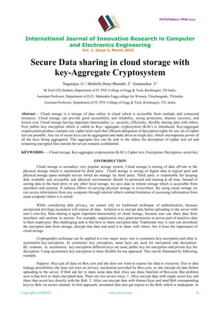 ISSN(Online): 0946-xxxx
International Journal of Innovative Research in Computer
and Electronics Engineering
Vol. 1, Issue 3, March 2015
Copyright to IJIRCEE www.ijircee.com 34
Secure Data sharing in cloud storage with
key-Aggregate Cryptosystem
Nagarajan. G 1
, Methelin Daisy Bharathi. J2
, Gnanasekar. V3
M.Tech (IT) Student, Department of IT, PSV College of Engg & Tech, Krishnagiri, TN.India1
Assistant Professor, Department of ECE, Mahendra Engg collage for Women, Tiruchengode, TN,India2
Assistant Professor, Department of IT, PSV College of Engg & Tech, Krishnagiri, TN, India3
Abstract— Cloud storage is a storage of data online in cloud which is accessible from multiple and connected
resources. Cloud storage can provide good accessibility and reliability, strong protection, disaster recovery, and
lowest cost. Cloud storage having important functionality i.e. securely, efficiently, flexibly sharing data with others.
New public–key encryption which is called as Key- aggregate cryptosystem (KAC) is introduced. Key-aggregate
cryptosystem produce constant size cipher texts such that efficient delegation of decryption rights for any set of cipher
text are possible. Any set of secret keys can be aggregated and make them as single key, which encompasses power of
all the keys being aggregated. This aggregate key can be sent to the others for decryption of cipher text set and
remaining encrypted files outside the set are remains confidential.
KEYWORDS — Cloud storage, Key-aggregate cryptosystem (KAC), Cipher text, Encryption, Decryption, secret key
I.INTRODUCTION
Cloud storage is nowadays very popular storage system. Cloud storage is storing of data off-site to the
physical storage which is maintained by third party. Cloud storage is saving of digital data in logical pool and
physical storage spans multiple servers which are manage by third party. Third party is responsible for keeping
data available and accessible and physical environment should be protected and running at all time. Instead of
storing data to the hard drive or any other local storage, we save data to remote storage which is accessible from
anywhere and anytime. It reduces efforts of carrying physical storage to everywhere. By using cloud storage we
can access information from any computer through internet which omitted limitation of accessing information from
same computer where it is stored.
While considering data privacy, we cannot rely on traditional technique of authentication, because
unexpected privilege escalation will expose all data. Solution is to encrypt data before uploading to the server with
user’s own key. Data sharing is again important functionality of cloud storage, because user can share data from
anywhere and anytime to anyone. For example, organization may grant permission to access part of sensitive data
to their employees. But challenging task is that how to share encrypted data. Traditional way is user can download
the encrypted data from storage, decrypt that data and send it to share with others, but it loses the importance of
cloud storage.
Cryptography technique can be applied in a two major ways- one is symmetric key encryption and other is
asymmetric key encryption. In symmetric key encryption, same keys are used for encryption and decryption.
By contrast, in asymmetric key encryption different keys are used, public key for encryption and private key for
decryption. Using asymmetric key encryption is more flexible for our approach. This can be illustrated by following
example.
Suppose Alice put all data on Box.com and she does not want to expose her data to everyone. Due to data
leakage possibilities she does not trust on privacy mechanism provided by Box.com, so she encrypt all data before
uploading to the server. If Bob ask her to share some data then Alice use share function of Box.com. But problem
now is that how to share encrypted data. There are two severe ways: 1. Alice encrypt data with single secret key and
share that secret key directly with the Bob. 2. Alice can encrypt data with distinct keys and send Bob corresponding
keys to Bob via secure channel. In first approach, unwanted data also get expose to the Bob, which is inadequate. In
 